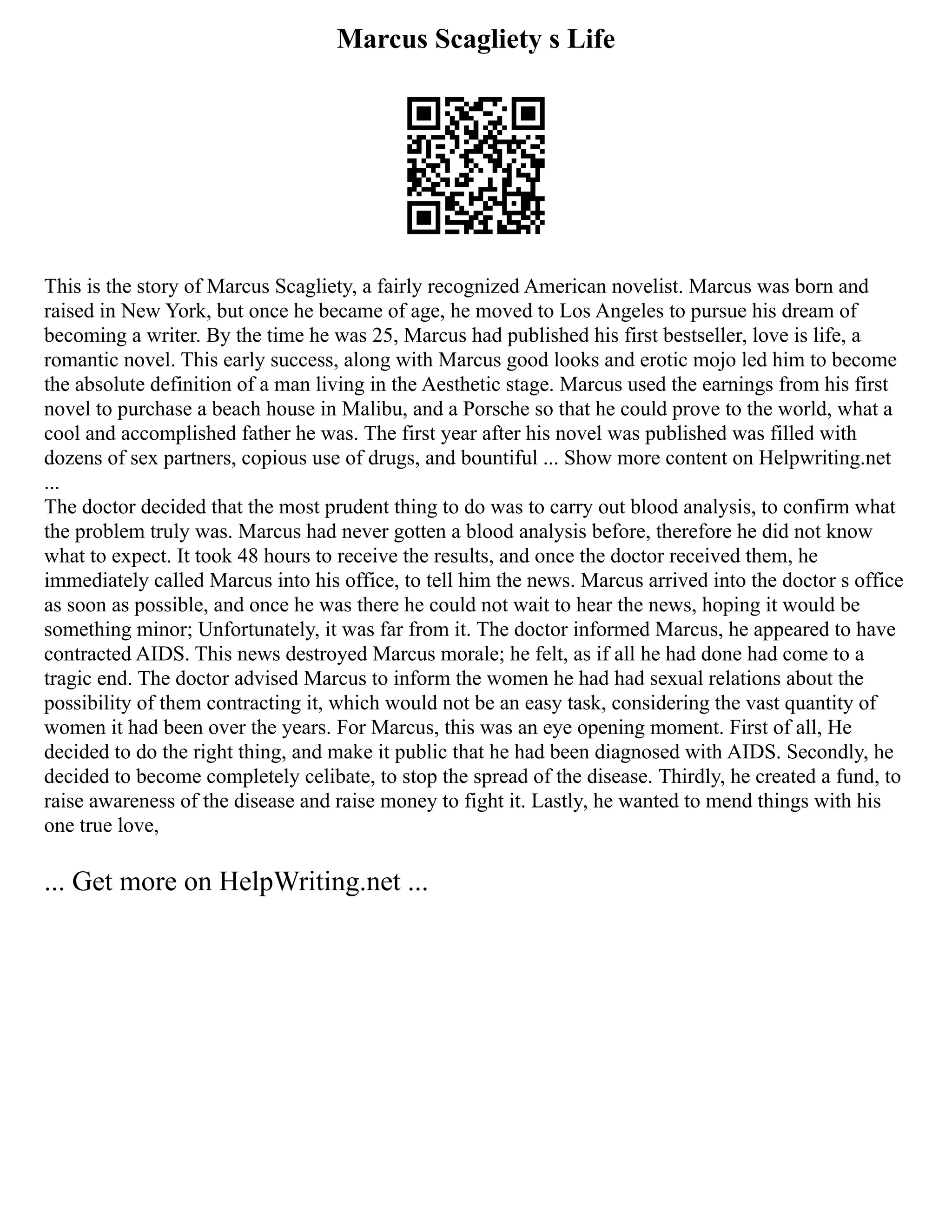 Marcus Scagliety s Life
This is the story of Marcus Scagliety, a fairly recognized American novelist. Marcus was born and
raised in New York, but once he became of age, he moved to Los Angeles to pursue his dream of
becoming a writer. By the time he was 25, Marcus had published his first bestseller, love is life, a
romantic novel. This early success, along with Marcus good looks and erotic mojo led him to become
the absolute definition of a man living in the Aesthetic stage. Marcus used the earnings from his first
novel to purchase a beach house in Malibu, and a Porsche so that he could prove to the world, what a
cool and accomplished father he was. The first year after his novel was published was filled with
dozens of sex partners, copious use of drugs, and bountiful ... Show more content on Helpwriting.net
...
The doctor decided that the most prudent thing to do was to carry out blood analysis, to confirm what
the problem truly was. Marcus had never gotten a blood analysis before, therefore he did not know
what to expect. It took 48 hours to receive the results, and once the doctor received them, he
immediately called Marcus into his office, to tell him the news. Marcus arrived into the doctor s office
as soon as possible, and once he was there he could not wait to hear the news, hoping it would be
something minor; Unfortunately, it was far from it. The doctor informed Marcus, he appeared to have
contracted AIDS. This news destroyed Marcus morale; he felt, as if all he had done had come to a
tragic end. The doctor advised Marcus to inform the women he had had sexual relations about the
possibility of them contracting it, which would not be an easy task, considering the vast quantity of
women it had been over the years. For Marcus, this was an eye opening moment. First of all, He
decided to do the right thing, and make it public that he had been diagnosed with AIDS. Secondly, he
decided to become completely celibate, to stop the spread of the disease. Thirdly, he created a fund, to
raise awareness of the disease and raise money to fight it. Lastly, he wanted to mend things with his
one true love,
... Get more on HelpWriting.net ...
 