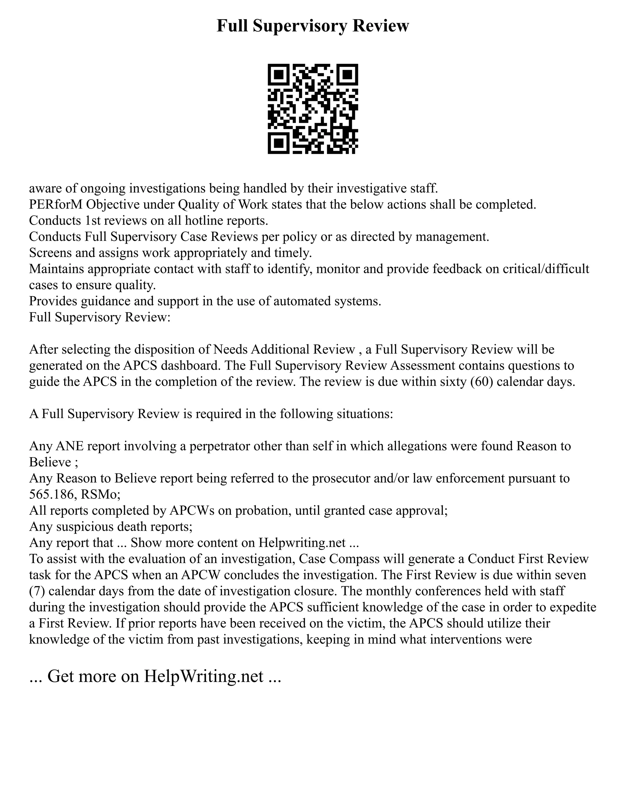 Full Supervisory Review
aware of ongoing investigations being handled by their investigative staff.
PERforM Objective under Quality of Work states that the below actions shall be completed.
Conducts 1st reviews on all hotline reports.
Conducts Full Supervisory Case Reviews per policy or as directed by management.
Screens and assigns work appropriately and timely.
Maintains appropriate contact with staff to identify, monitor and provide feedback on critical/difficult
cases to ensure quality.
Provides guidance and support in the use of automated systems.
Full Supervisory Review:
After selecting the disposition of Needs Additional Review , a Full Supervisory Review will be
generated on the APCS dashboard. The Full Supervisory Review Assessment contains questions to
guide the APCS in the completion of the review. The review is due within sixty (60) calendar days.
A Full Supervisory Review is required in the following situations:
Any ANE report involving a perpetrator other than self in which allegations were found Reason to
Believe ;
Any Reason to Believe report being referred to the prosecutor and/or law enforcement pursuant to
565.186, RSMo;
All reports completed by APCWs on probation, until granted case approval;
Any suspicious death reports;
Any report that ... Show more content on Helpwriting.net ...
To assist with the evaluation of an investigation, Case Compass will generate a Conduct First Review
task for the APCS when an APCW concludes the investigation. The First Review is due within seven
(7) calendar days from the date of investigation closure. The monthly conferences held with staff
during the investigation should provide the APCS sufficient knowledge of the case in order to expedite
a First Review. If prior reports have been received on the victim, the APCS should utilize their
knowledge of the victim from past investigations, keeping in mind what interventions were
... Get more on HelpWriting.net ...
 