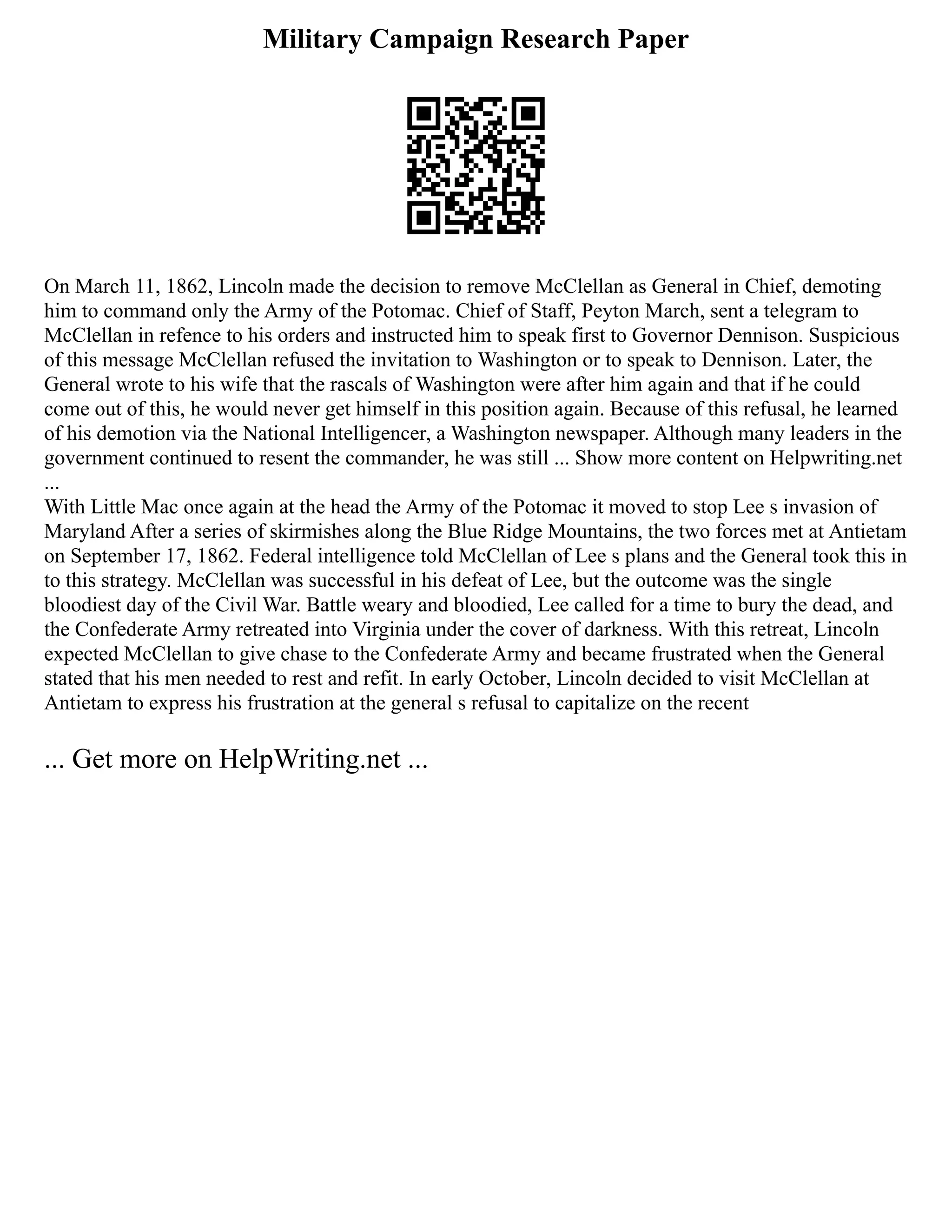 Military Campaign Research Paper
On March 11, 1862, Lincoln made the decision to remove McClellan as General in Chief, demoting
him to command only the Army of the Potomac. Chief of Staff, Peyton March, sent a telegram to
McClellan in refence to his orders and instructed him to speak first to Governor Dennison. Suspicious
of this message McClellan refused the invitation to Washington or to speak to Dennison. Later, the
General wrote to his wife that the rascals of Washington were after him again and that if he could
come out of this, he would never get himself in this position again. Because of this refusal, he learned
of his demotion via the National Intelligencer, a Washington newspaper. Although many leaders in the
government continued to resent the commander, he was still ... Show more content on Helpwriting.net
...
With Little Mac once again at the head the Army of the Potomac it moved to stop Lee s invasion of
Maryland After a series of skirmishes along the Blue Ridge Mountains, the two forces met at Antietam
on September 17, 1862. Federal intelligence told McClellan of Lee s plans and the General took this in
to this strategy. McClellan was successful in his defeat of Lee, but the outcome was the single
bloodiest day of the Civil War. Battle weary and bloodied, Lee called for a time to bury the dead, and
the Confederate Army retreated into Virginia under the cover of darkness. With this retreat, Lincoln
expected McClellan to give chase to the Confederate Army and became frustrated when the General
stated that his men needed to rest and refit. In early October, Lincoln decided to visit McClellan at
Antietam to express his frustration at the general s refusal to capitalize on the recent
... Get more on HelpWriting.net ...
 