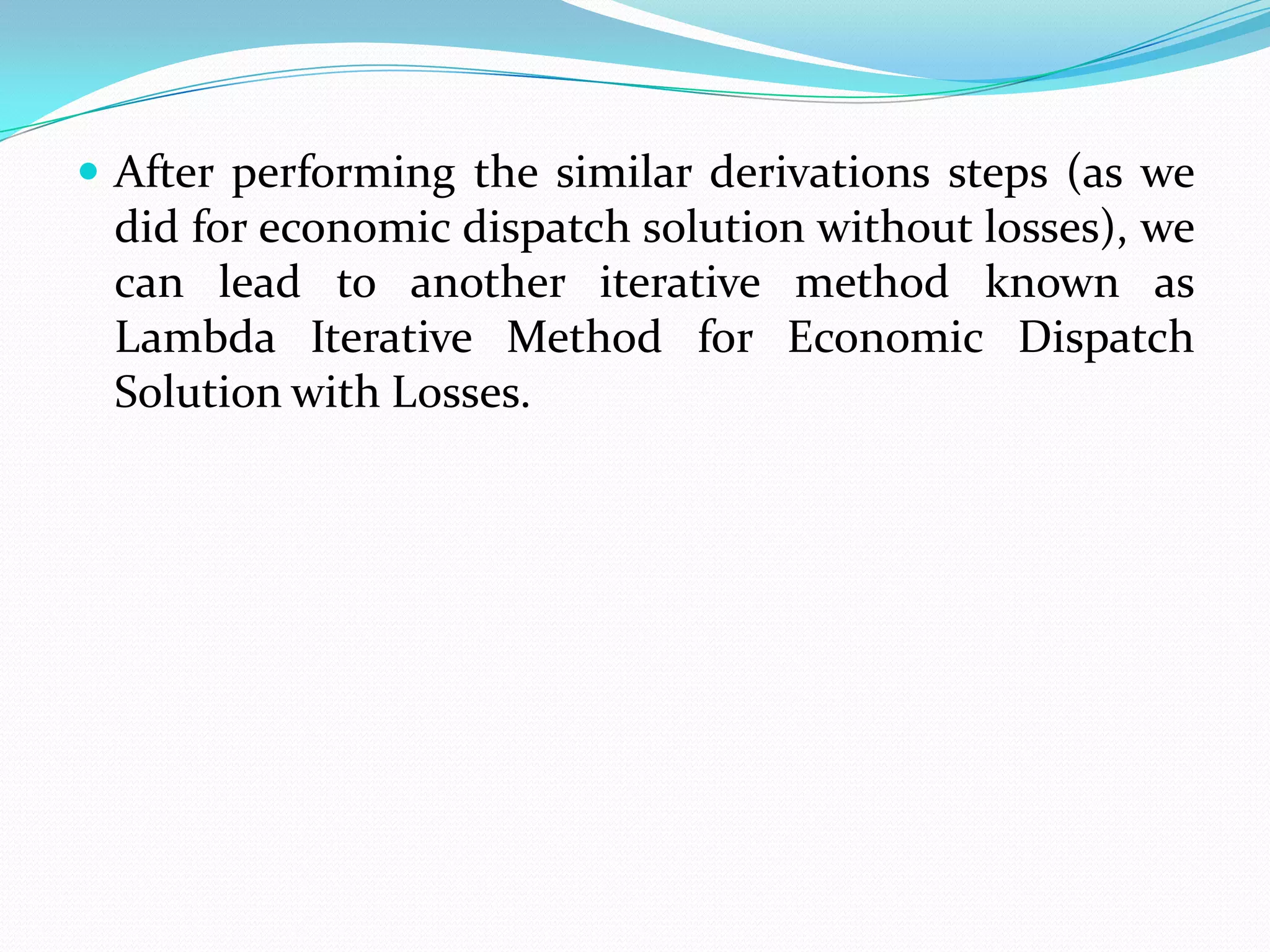  After performing the similar derivations steps (as we
did for economic dispatch solution without losses), we
can lead to another iterative method known as
Lambda Iterative Method for Economic Dispatch
Solution with Losses.
 
