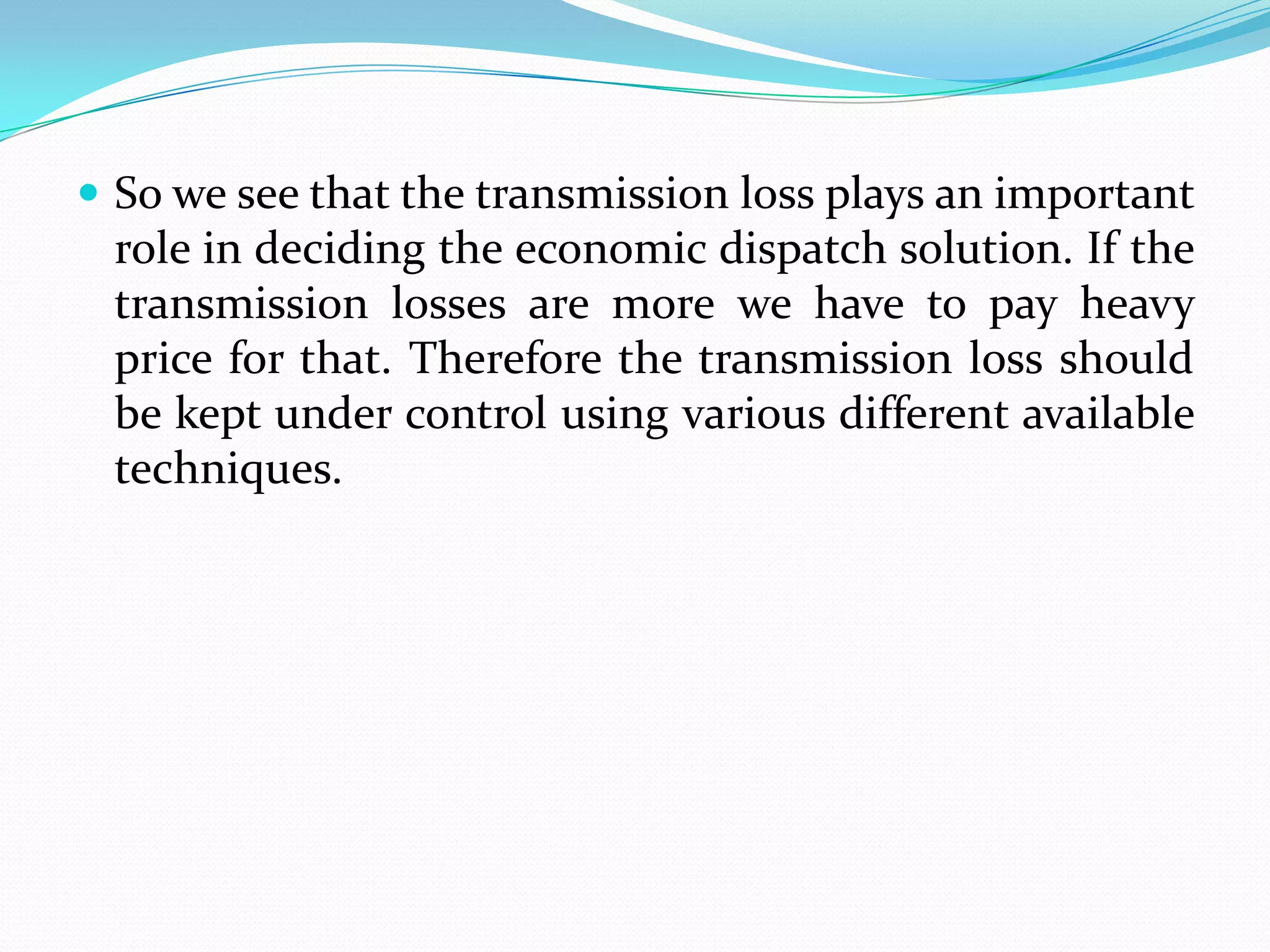  So we see that the transmission loss plays an important
role in deciding the economic dispatch solution. If the
transmission losses are more we have to pay heavy
price for that. Therefore the transmission loss should
be kept under control using various different available
techniques.
 