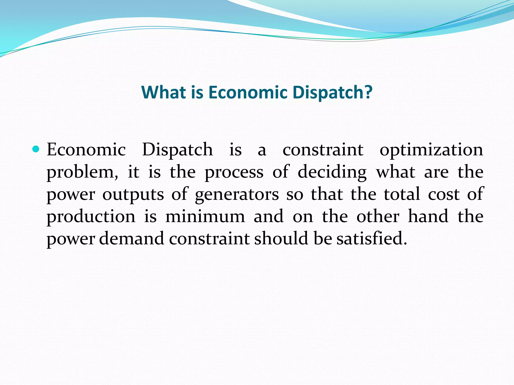 What is Economic Dispatch?
 Economic Dispatch is a constraint optimization
problem, it is the process of deciding what are the
power outputs of generators so that the total cost of
production is minimum and on the other hand the
power demand constraint should be satisfied.
 