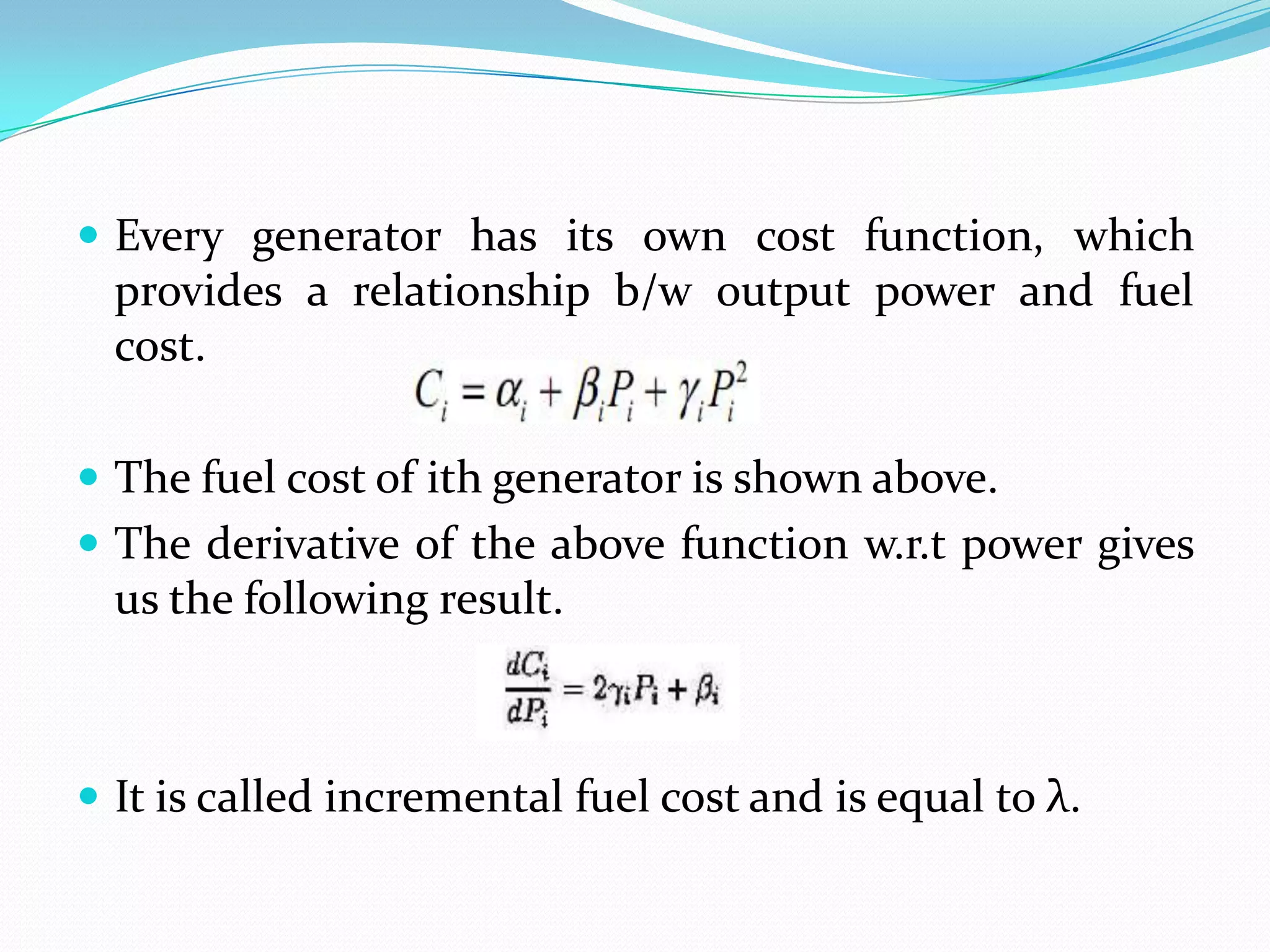  Every generator has its own cost function, which
provides a relationship b/w output power and fuel
cost.
 The fuel cost of ith generator is shown above.
 The derivative of the above function w.r.t power gives
us the following result.
 It is called incremental fuel cost and is equal to λ.
 