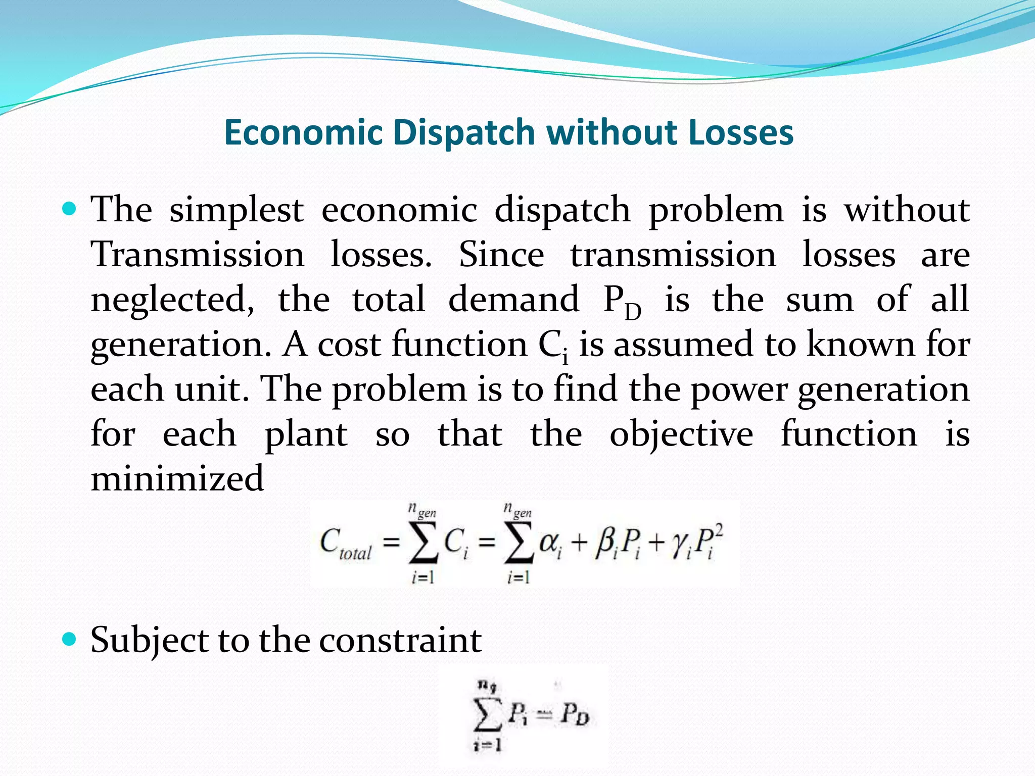 Economic Dispatch without Losses
 The simplest economic dispatch problem is without
Transmission losses. Since transmission losses are
neglected, the total demand PD is the sum of all
generation. A cost function Ci is assumed to known for
each unit. The problem is to find the power generation
for each plant so that the objective function is
minimized
 Subject to the constraint
 