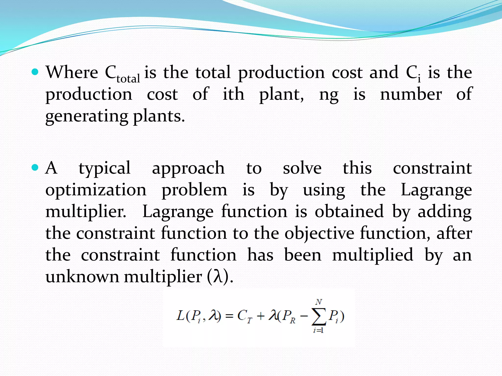  Where Ctotal is the total production cost and Ci is the
production cost of ith plant, ng is number of
generating plants.
 A typical approach to solve this constraint
optimization problem is by using the Lagrange
multiplier. Lagrange function is obtained by adding
the constraint function to the objective function, after
the constraint function has been multiplied by an
unknown multiplier (λ).
 
