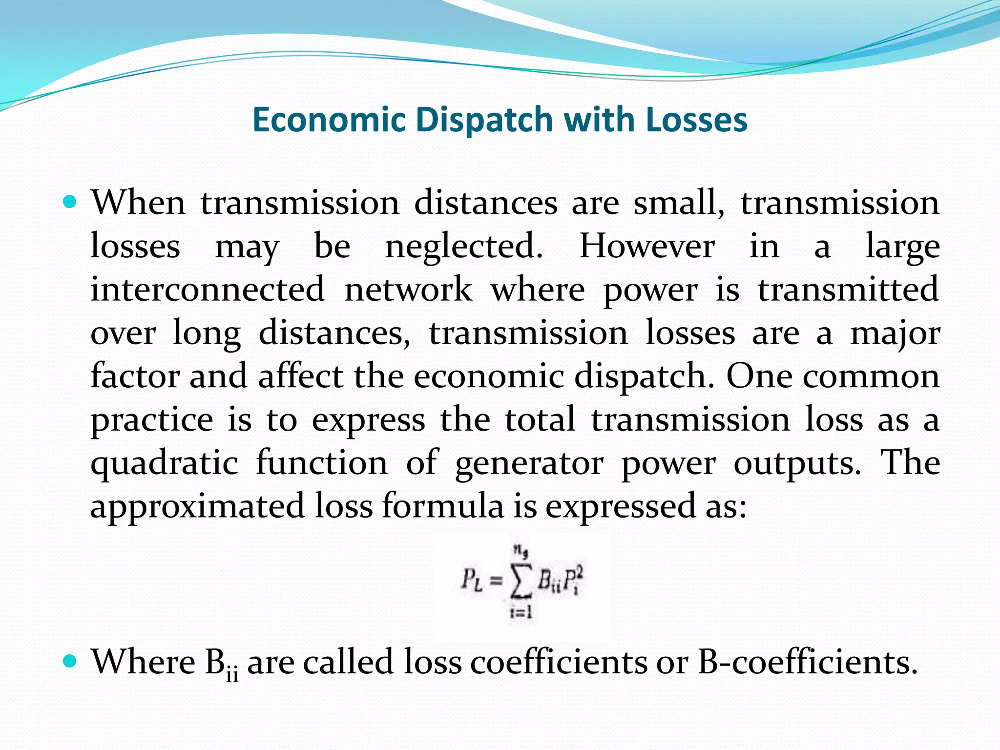 Economic Dispatch with Losses
 When transmission distances are small, transmission
losses may be neglected. However in a large
interconnected network where power is transmitted
over long distances, transmission losses are a major
factor and affect the economic dispatch. One common
practice is to express the total transmission loss as a
quadratic function of generator power outputs. The
approximated loss formula is expressed as:
 Where Bii are called loss coefficients or B-coefficients.
 