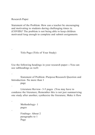 Research Paper
Statement of the Problem: How can a teacher be encouraging
and motivating to students during challenging times ie.
(COVID)? The problem is not being able to keep children
motivated long enough to complete and submit assignments
·
Title Page (Title of Your Study)
Use the following headings in your research paper---You can
use subheadings as well:
·
Statement of Problem /Purpose/Research Question and
Introduction- No more than 1
page
·
Literature Review- 3-5 pages (You may have to
condense the literature; Remember this is not just summarizing
one study after another; synthesize the literature; Make it flow
·
Methodology- 1
pages
·
Findings- About 2
paragraphs to 1
Page
 