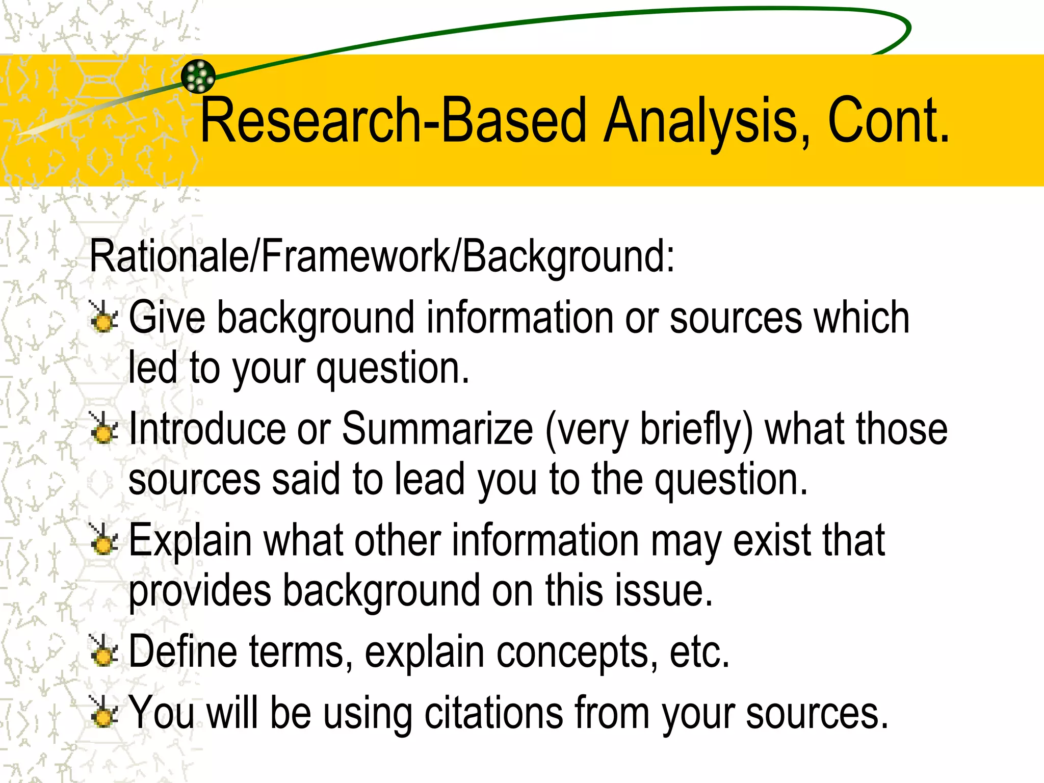 Research-Based Analysis, Cont.
Rationale/Framework/Background:
Give background information or sources which
led to your question.
Introduce or Summarize (very briefly) what those
sources said to lead you to the question.
Explain what other information may exist that
provides background on this issue.
Define terms, explain concepts, etc.
You will be using citations from your sources.

 