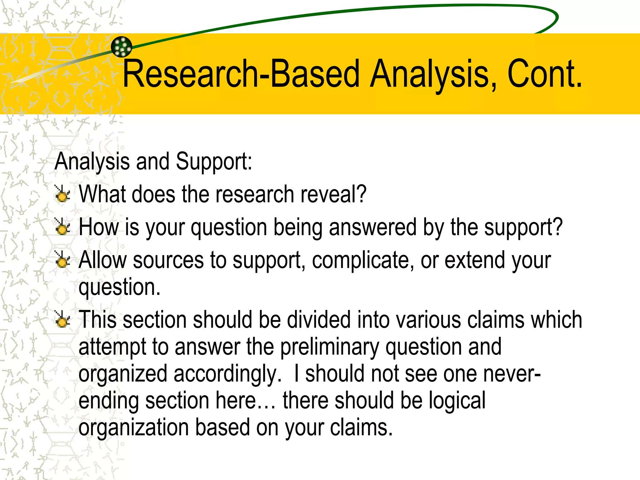 Research-Based Analysis, Cont.
Analysis and Support:
What does the research reveal?
How is your question being answered by the support?
Allow sources to support, complicate, or extend your
question.
This section should be divided into various claims which
attempt to answer the preliminary question and
organized accordingly. I should not see one neverending section here… there should be logical
organization based on your claims.

 