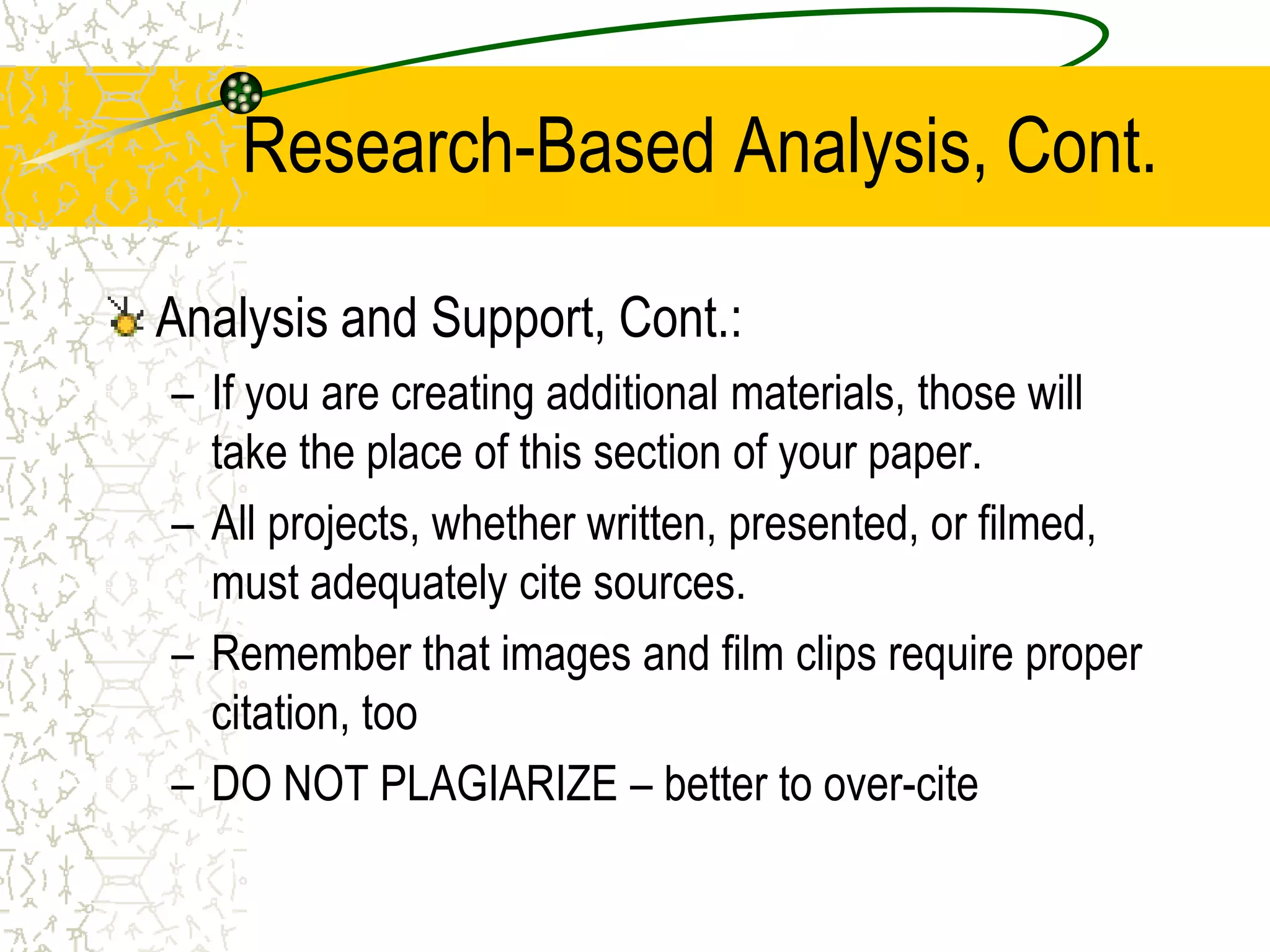 Research-Based Analysis, Cont.
Analysis and Support, Cont.:
– If you are creating additional materials, those will
take the place of this section of your paper.
– All projects, whether written, presented, or filmed,
must adequately cite sources.
– Remember that images and film clips require proper
citation, too
– DO NOT PLAGIARIZE – better to over-cite

 