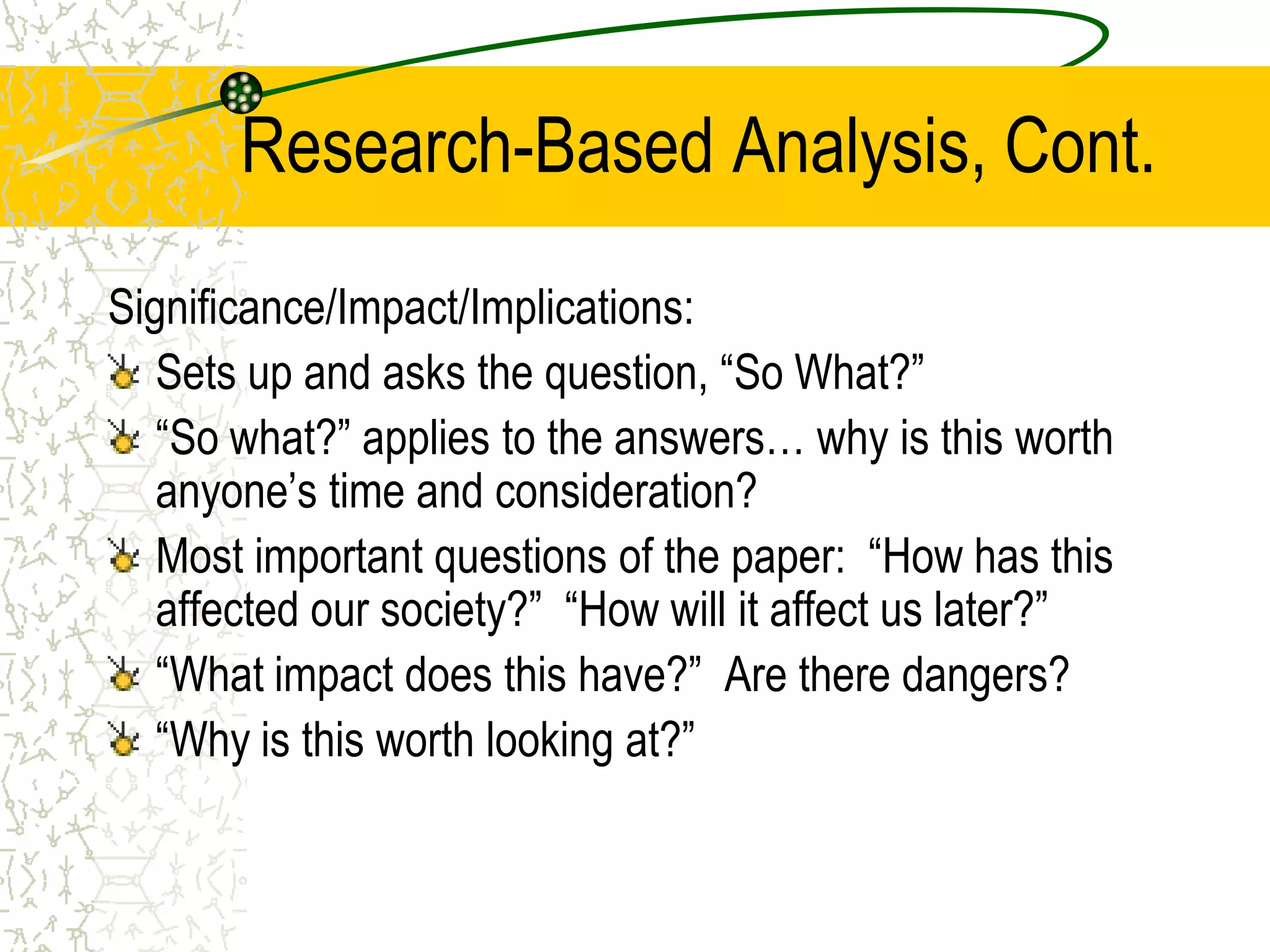 Research-Based Analysis, Cont.
Significance/Impact/Implications:
Sets up and asks the question, “So What?”
“So what?” applies to the answers… why is this worth
anyone’s time and consideration?
Most important questions of the paper: “How has this
affected our society?” “How will it affect us later?”
“What impact does this have?” Are there dangers?
“Why is this worth looking at?”

 