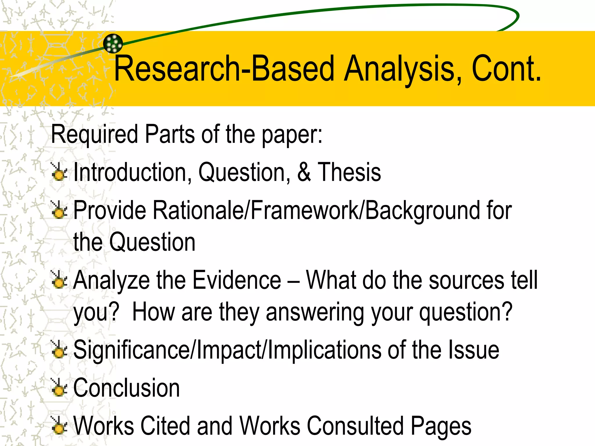 Research-Based Analysis, Cont.
Required Parts of the paper:
Introduction, Question, & Thesis
Provide Rationale/Framework/Background for
the Question
Analyze the Evidence – What do the sources tell
you? How are they answering your question?
Significance/Impact/Implications of the Issue
Conclusion
Works Cited and Works Consulted Pages

 