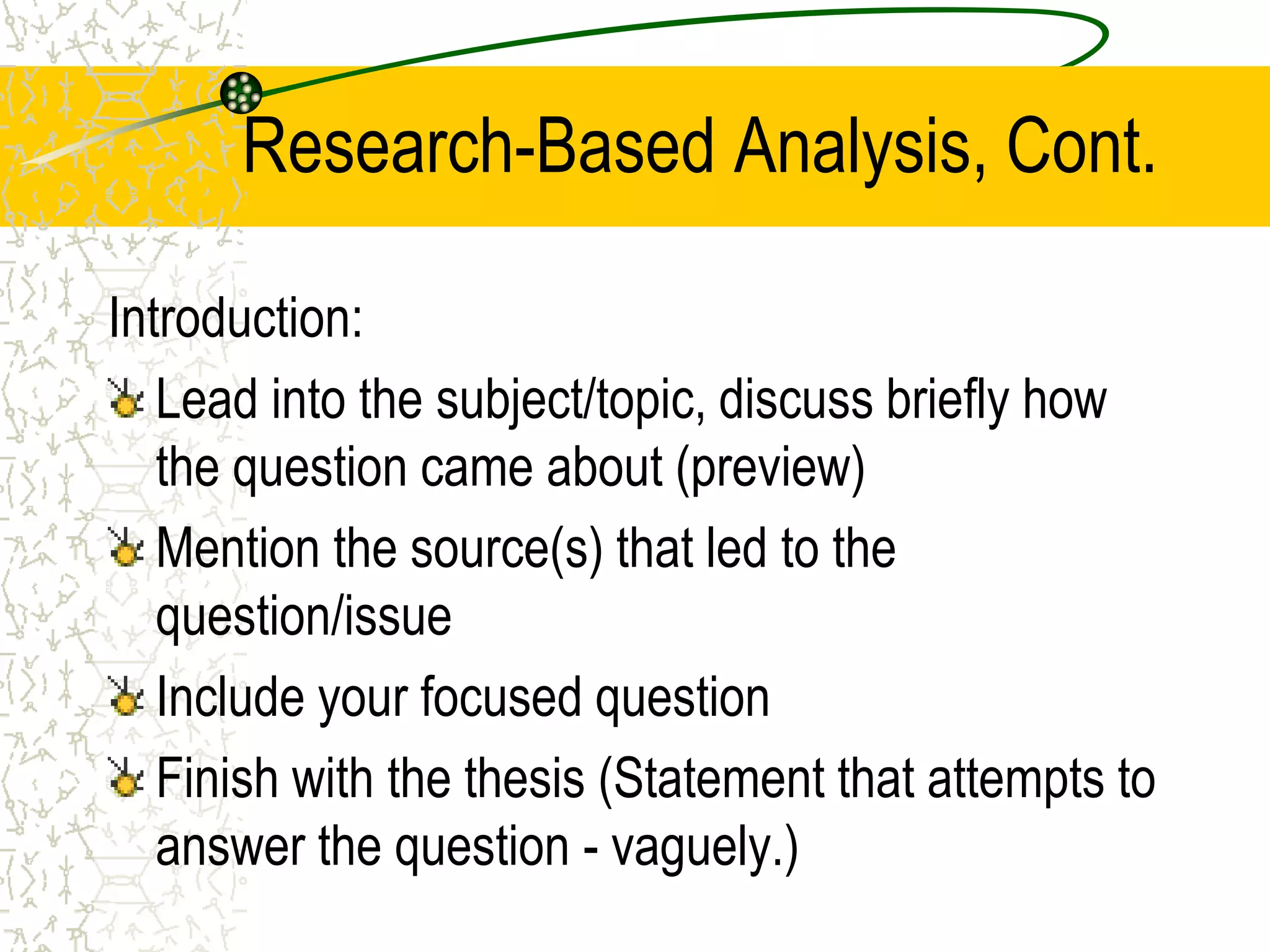 Research-Based Analysis, Cont.
Introduction:
Lead into the subject/topic, discuss briefly how
the question came about (preview)
Mention the source(s) that led to the
question/issue
Include your focused question
Finish with the thesis (Statement that attempts to
answer the question - vaguely.)

 