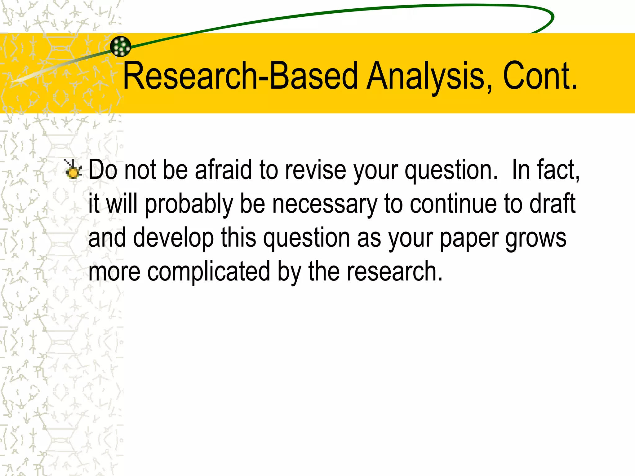 Research-Based Analysis, Cont.
Do not be afraid to revise your question. In fact,
it will probably be necessary to continue to draft
and develop this question as your paper grows
more complicated by the research.

 