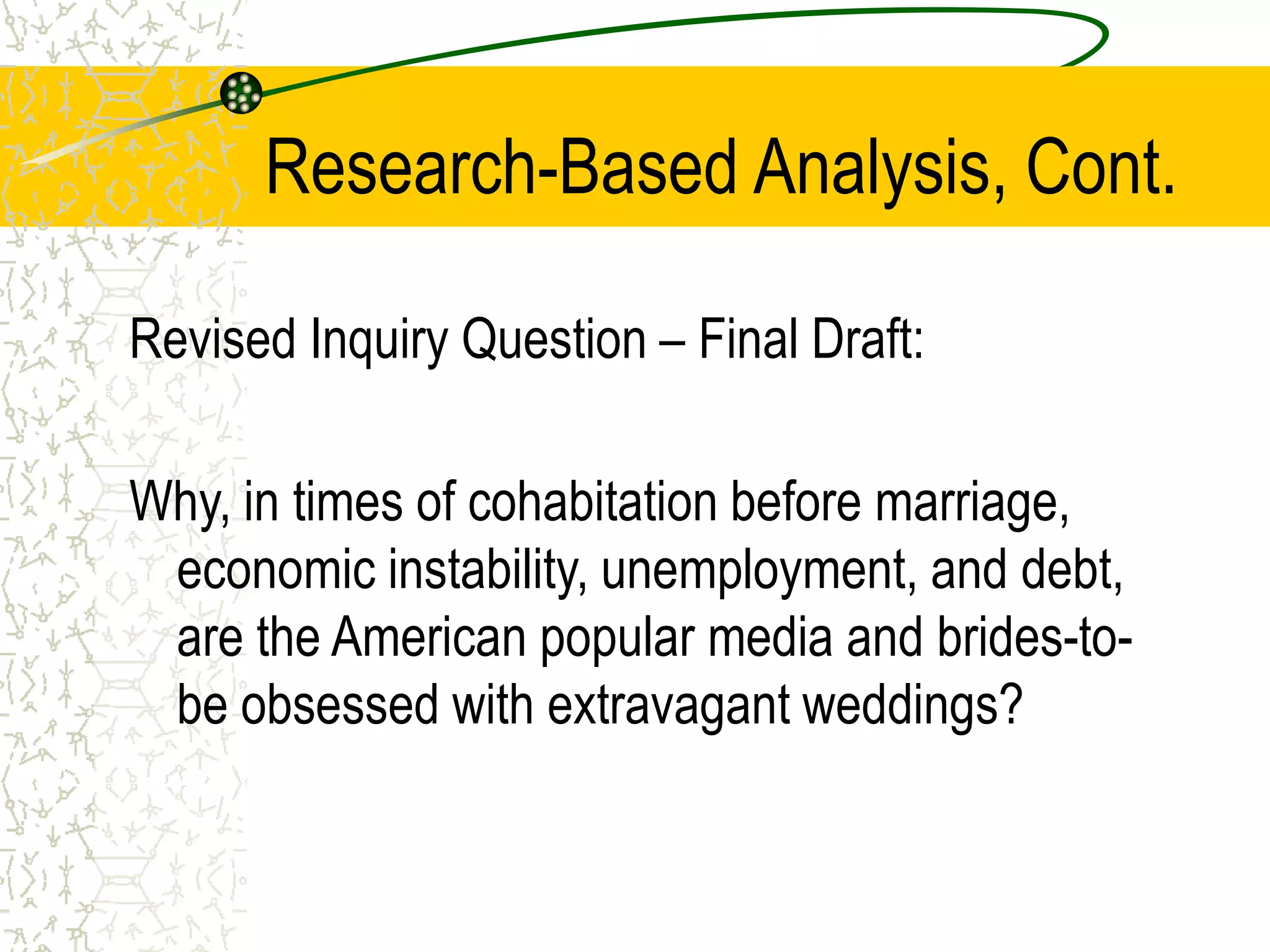 Research-Based Analysis, Cont.
Revised Inquiry Question – Final Draft:
Why, in times of cohabitation before marriage,
economic instability, unemployment, and debt,
are the American popular media and brides-tobe obsessed with extravagant weddings?

 