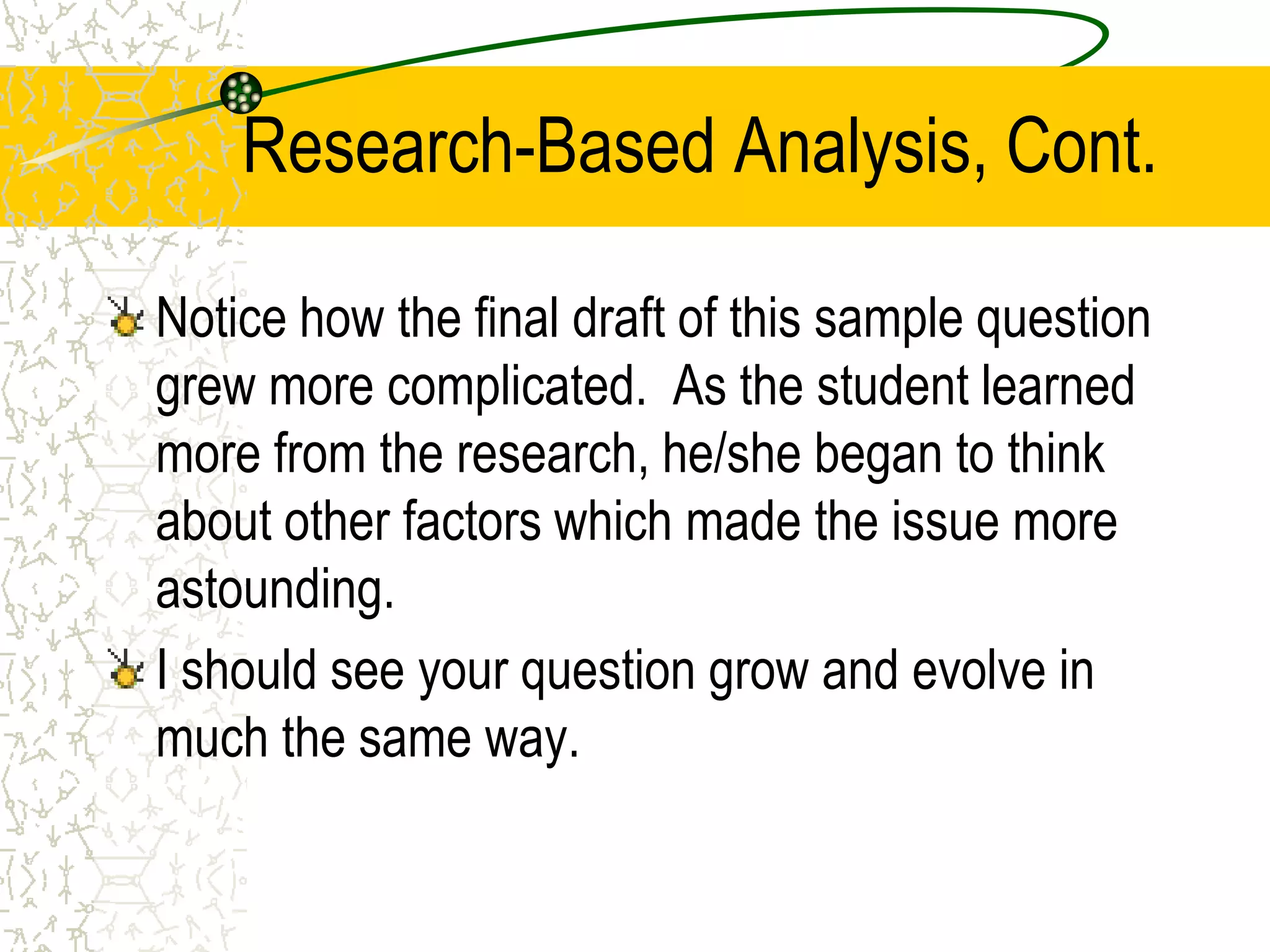 Research-Based Analysis, Cont.
Notice how the final draft of this sample question
grew more complicated. As the student learned
more from the research, he/she began to think
about other factors which made the issue more
astounding.
I should see your question grow and evolve in
much the same way.

 