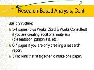 Research-Based Analysis, Cont.
Basic Structure:
3-4 pages (plus Works Cited & Works Consulted)
if you are creating additional materials
(presentation, pamphlets, etc.)
6-7 pages if you are only creating a research
report.
3 sections that fit together to make one paper.

 