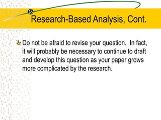 Research-Based Analysis, Cont.
Do not be afraid to revise your question. In fact,
it will probably be necessary to continue to draft
and develop this question as your paper grows
more complicated by the research.

 