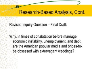 Research-Based Analysis, Cont.
Revised Inquiry Question – Final Draft:
Why, in times of cohabitation before marriage,
economic instability, unemployment, and debt,
are the American popular media and brides-tobe obsessed with extravagant weddings?

 