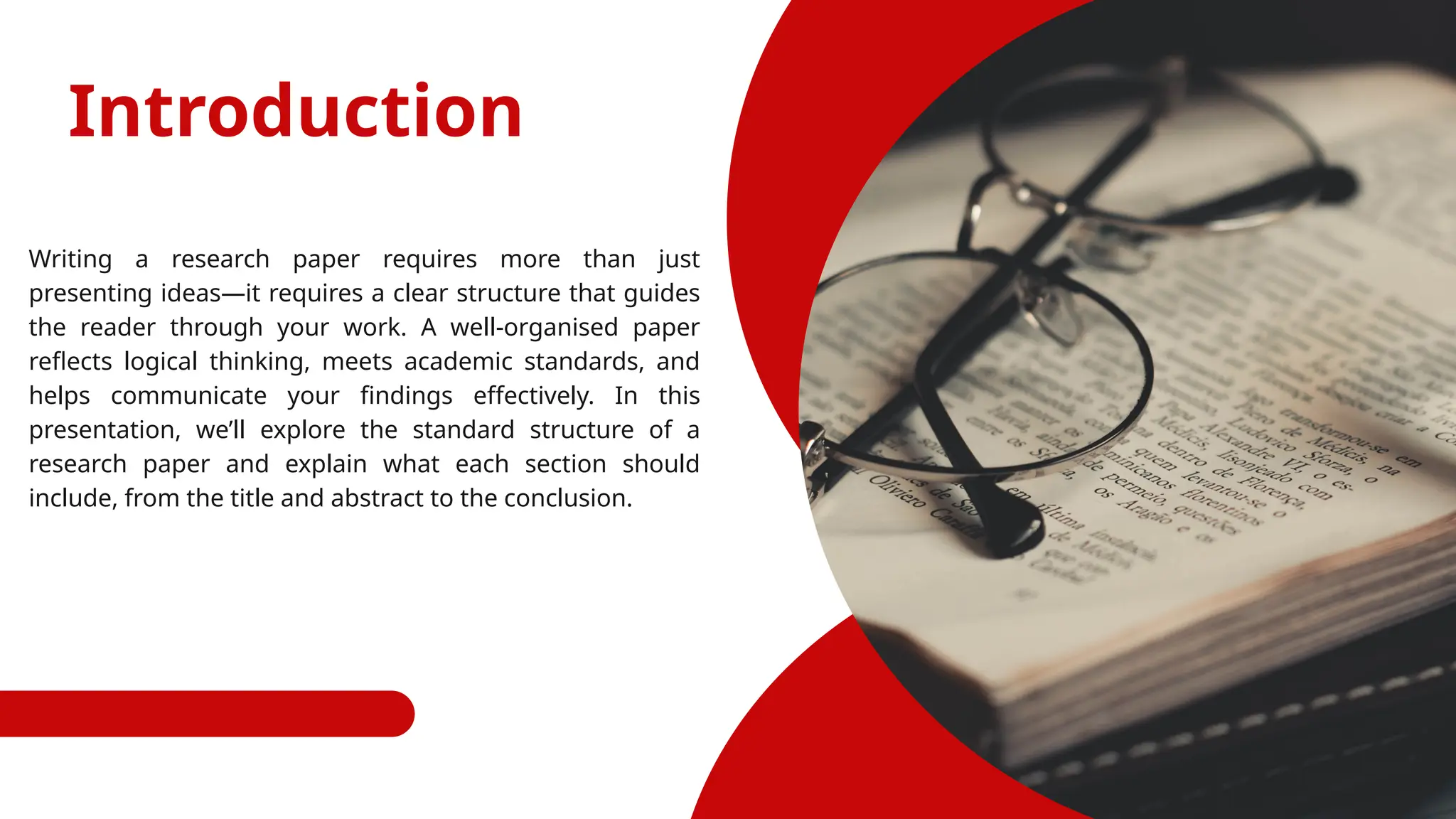 Introduction
Writing a research paper requires more than just
presenting ideas—it requires a clear structure that guides
the reader through your work. A well-organised paper
reflects logical thinking, meets academic standards, and
helps communicate your findings effectively. In this
presentation, we’ll explore the standard structure of a
research paper and explain what each section should
include, from the title and abstract to the conclusion.
 