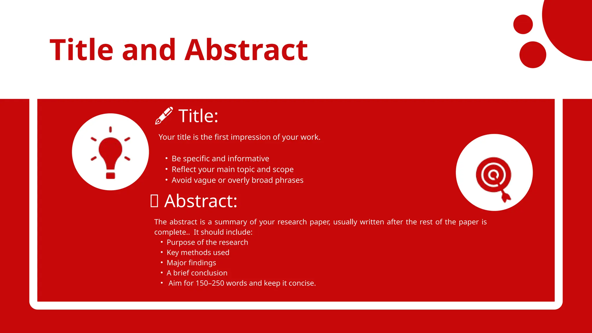 Title and Abstract
️
🖋️Title:
📄 Abstract:
Your title is the first impression of your work.
• Be specific and informative
• Reflect your main topic and scope
• Avoid vague or overly broad phrases
The abstract is a summary of your research paper, usually written after the rest of the paper is
complete.. It should include:
• Purpose of the research
• Key methods used
• Major findings
• A brief conclusion
• Aim for 150–250 words and keep it concise.
 