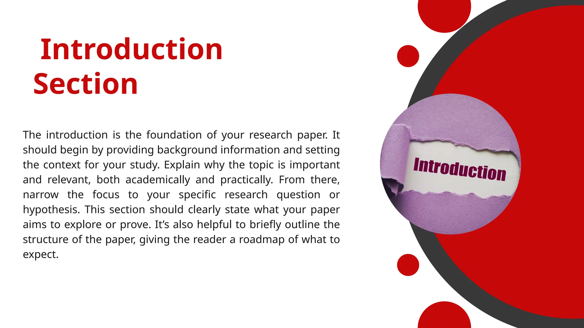 The introduction is the foundation of your research paper. It
should begin by providing background information and setting
the context for your study. Explain why the topic is important
and relevant, both academically and practically. From there,
narrow the focus to your specific research question or
hypothesis. This section should clearly state what your paper
aims to explore or prove. It’s also helpful to briefly outline the
structure of the paper, giving the reader a roadmap of what to
expect.
Introduction
Section
 
