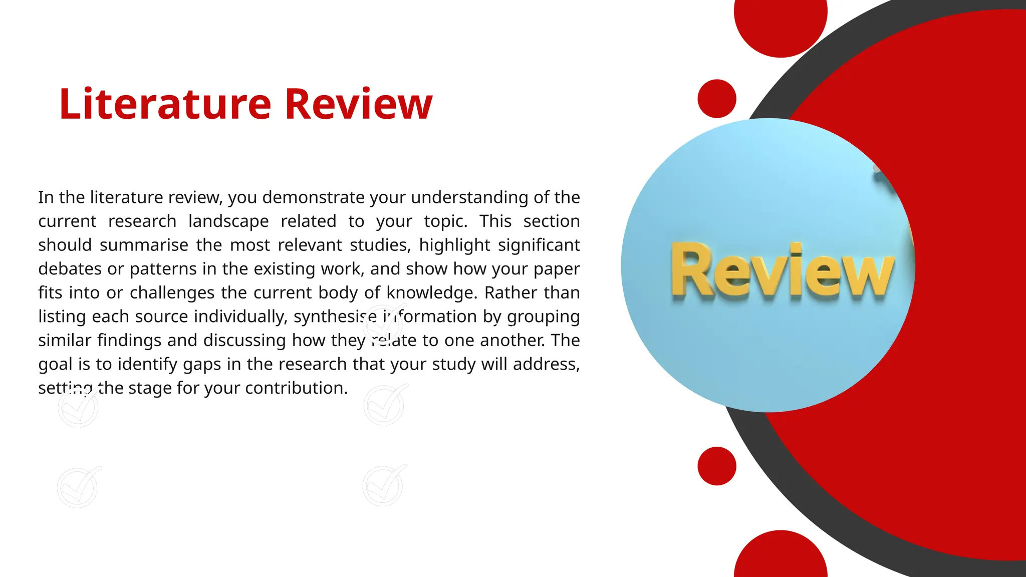 Literature Review
In the literature review, you demonstrate your understanding of the
current research landscape related to your topic. This section
should summarise the most relevant studies, highlight significant
debates or patterns in the existing work, and show how your paper
fits into or challenges the current body of knowledge. Rather than
listing each source individually, synthesise information by grouping
similar findings and discussing how they relate to one another. The
goal is to identify gaps in the research that your study will address,
setting the stage for your contribution.
Increased Performance
Higher Job Satisfaction
Increased Revenue
Better Customer Experience
Higher Customer Loyalty
 