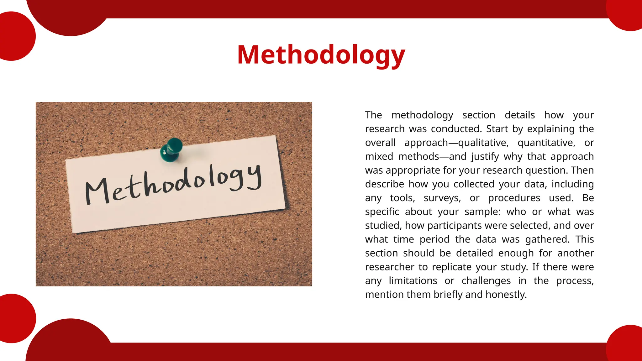 Methodology
The methodology section details how your
research was conducted. Start by explaining the
overall approach—qualitative, quantitative, or
mixed methods—and justify why that approach
was appropriate for your research question. Then
describe how you collected your data, including
any tools, surveys, or procedures used. Be
specific about your sample: who or what was
studied, how participants were selected, and over
what time period the data was gathered. This
section should be detailed enough for another
researcher to replicate your study. If there were
any limitations or challenges in the process,
mention them briefly and honestly.
 