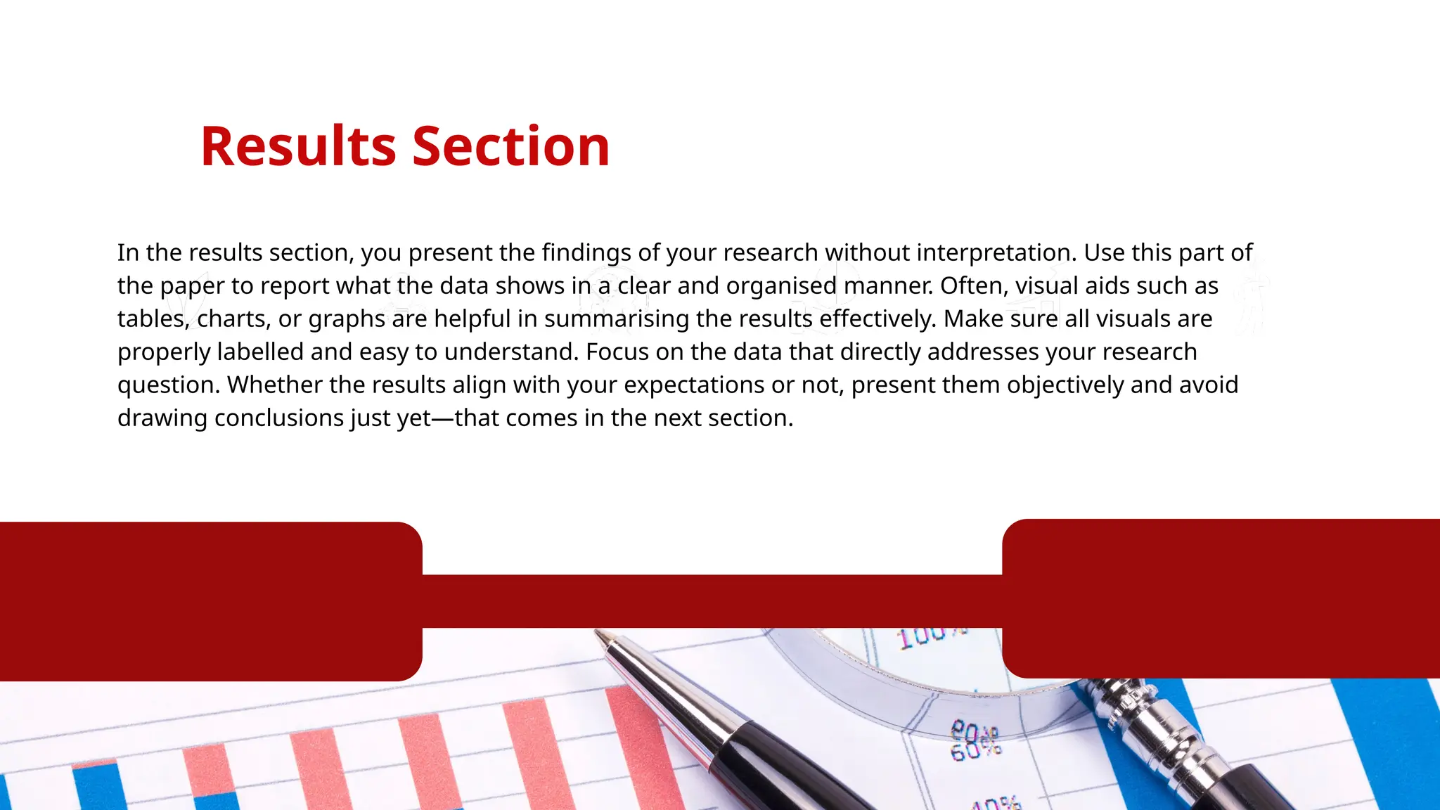 Results Section
In the results section, you present the findings of your research without interpretation. Use this part of
the paper to report what the data shows in a clear and organised manner. Often, visual aids such as
tables, charts, or graphs are helpful in summarising the results effectively. Make sure all visuals are
properly labelled and easy to understand. Focus on the data that directly addresses your research
question. Whether the results align with your expectations or not, present them objectively and avoid
drawing conclusions just yet—that comes in the next section.
 