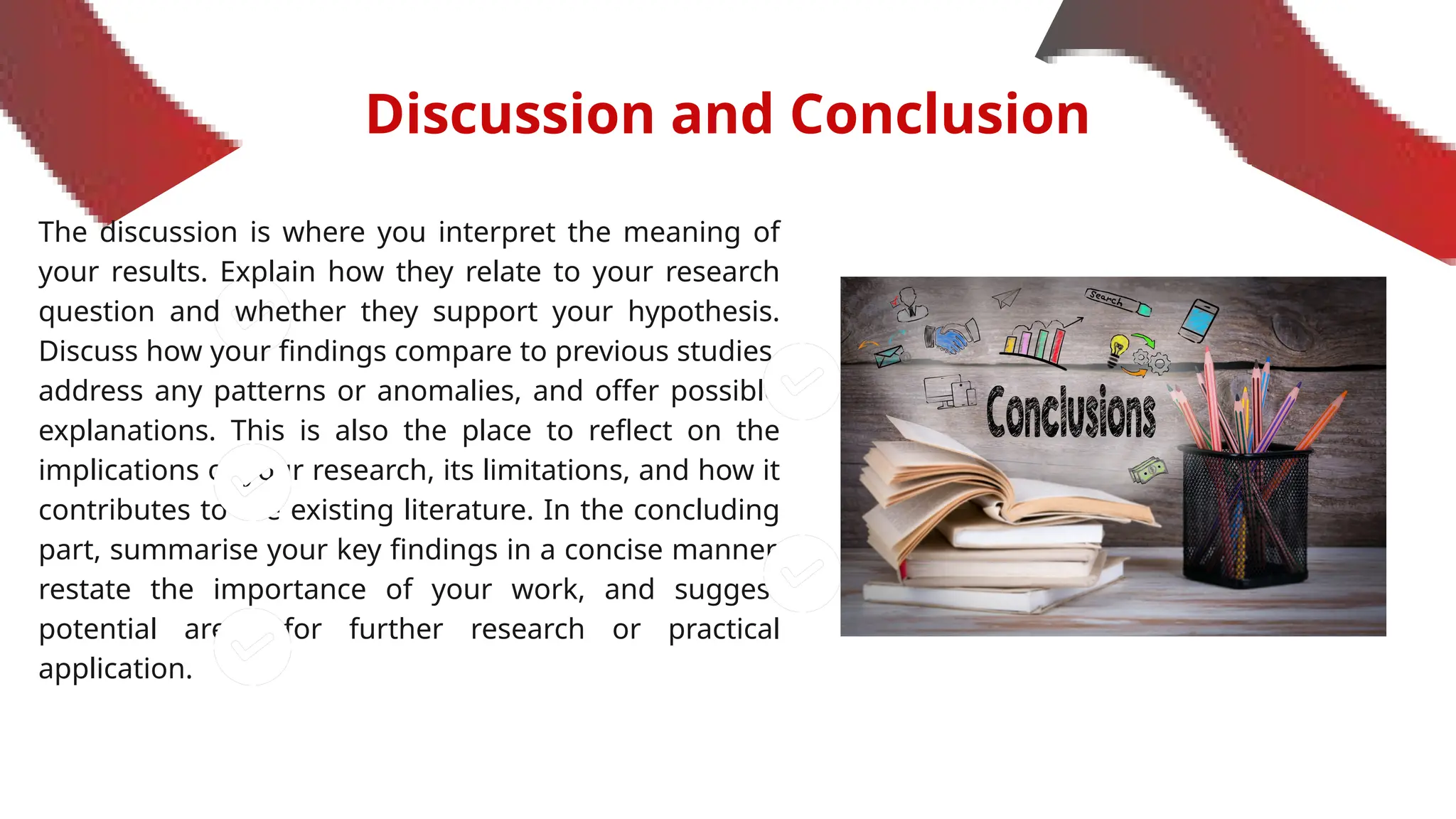 Discussion and Conclusion
The discussion is where you interpret the meaning of
your results. Explain how they relate to your research
question and whether they support your hypothesis.
Discuss how your findings compare to previous studies,
address any patterns or anomalies, and offer possible
explanations. This is also the place to reflect on the
implications of your research, its limitations, and how it
contributes to the existing literature. In the concluding
part, summarise your key findings in a concise manner,
restate the importance of your work, and suggest
potential areas for further research or practical
application.
 