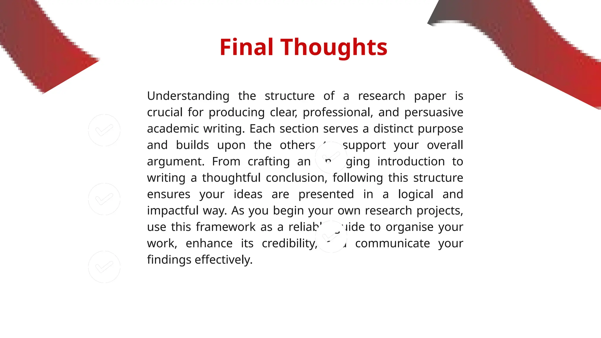 Final Thoughts
Understanding the structure of a research paper is
crucial for producing clear, professional, and persuasive
academic writing. Each section serves a distinct purpose
and builds upon the others to support your overall
argument. From crafting an engaging introduction to
writing a thoughtful conclusion, following this structure
ensures your ideas are presented in a logical and
impactful way. As you begin your own research projects,
use this framework as a reliable guide to organise your
work, enhance its credibility, and communicate your
findings effectively.
 