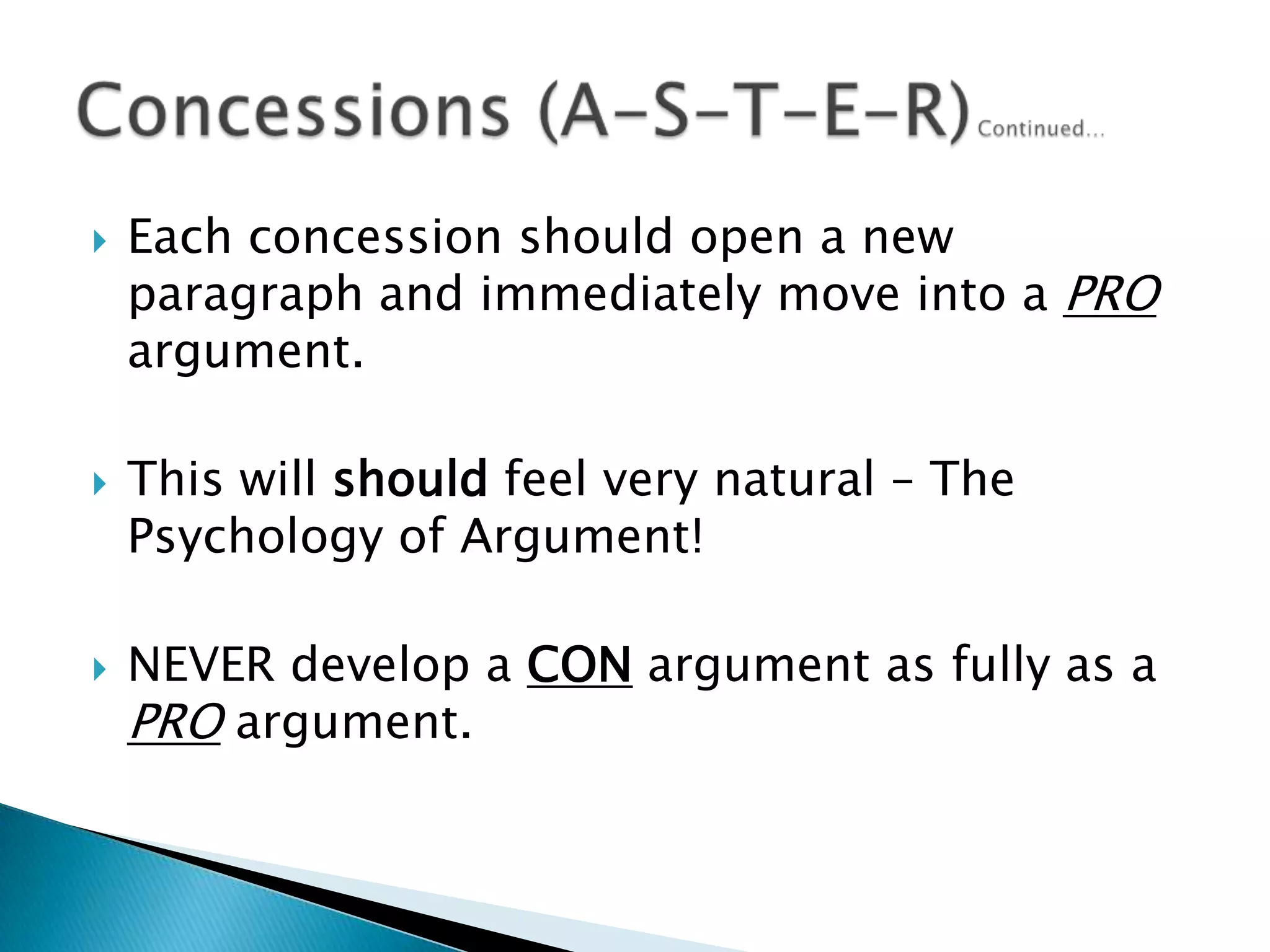 Each concession should open a new paragraph and immediately move into a PRO argument.This will should feel very natural – The Psychology of Argument!NEVER develop a CON argument as fully as a PRO argument.Concessions (A-S-T-E-R)Continued…