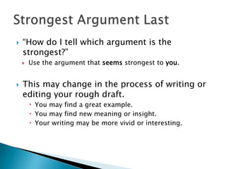 “How do I tell which argument is the strongest?” Use the argument that seems strongest to you.This may change in the process of writing or editing your rough draft.You may find a great example.You may find new meaning or insight.Your writing may be more vivid or interesting.Strongest Argument Last