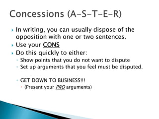 In writing, you can usually dispose of the opposition with one or two sentences.Use your CONSDo this quickly to either:Show points that you do not want to disputeSet up arguments that you feel must be disputed.GET DOWN TO BUSINESS!!! (Present your PRO arguments)Concessions (A-S-T-E-R)