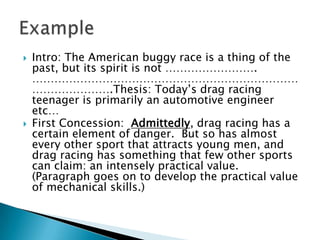 Intro: The American buggy race is a thing of the past, but its spirit is not ……………………. ………………………………………………………………………………….Thesis: Today’s drag racing teenager is primarily an automotive engineer etc…First Concession:  Admittedly, drag racing has a certain element of danger.  But so has almost every other sport that attracts young men, and drag racing has something that few other sports can claim: an intensely practical value.  (Paragraph goes on to develop the practical value of mechanical skills.)Example