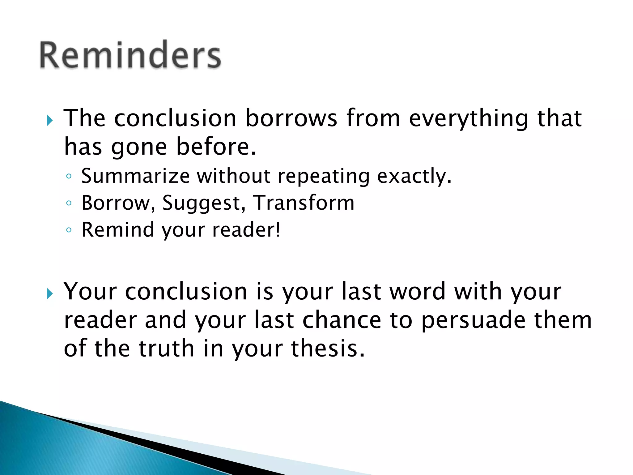 The conclusion borrows from everything that has gone before.Summarize without repeating exactly.Borrow, Suggest, TransformRemind your reader!Your conclusion is your last word with your reader and your last chance to persuade them of the truth in your thesis.Reminders