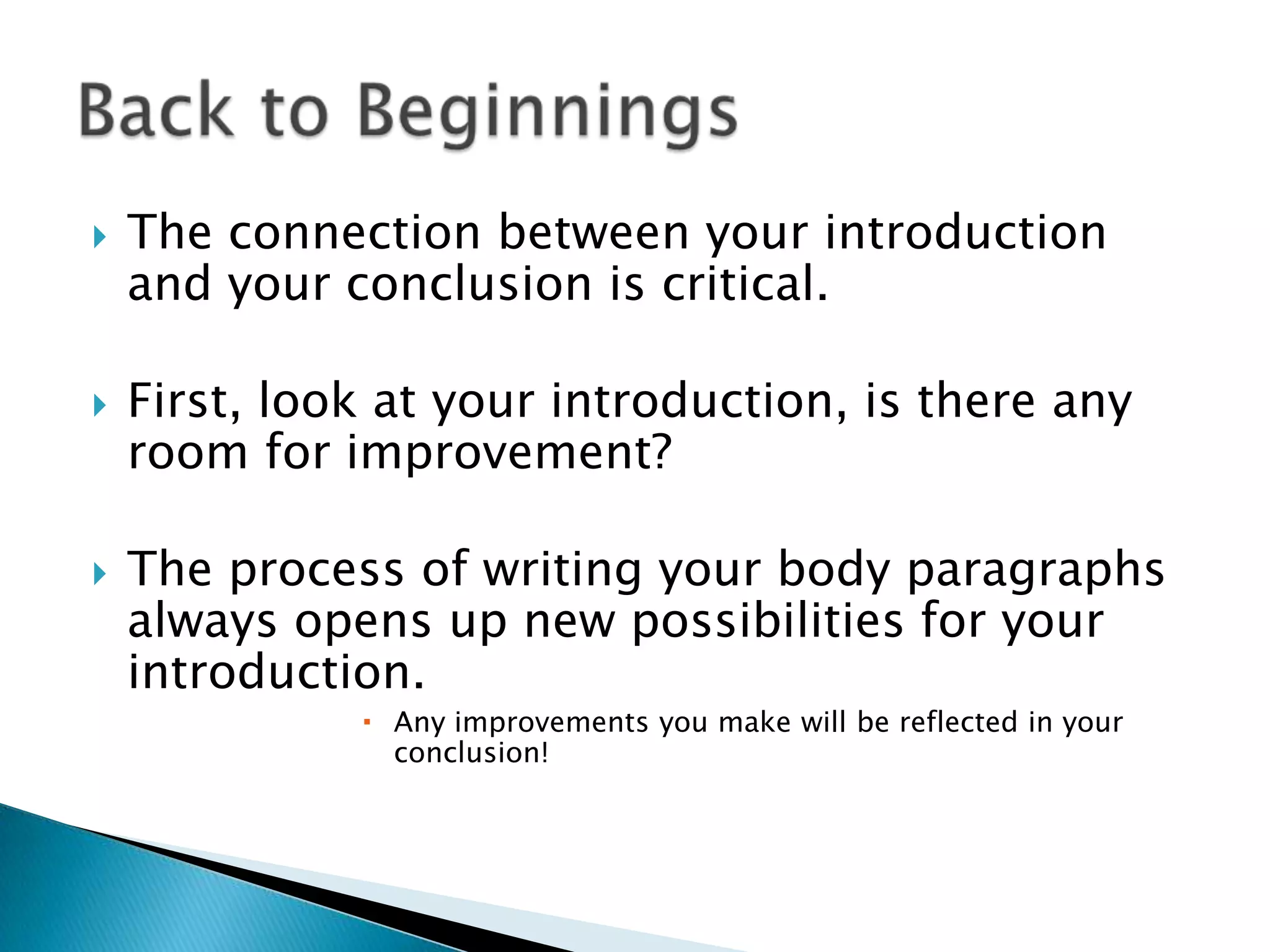 The connection between your introduction and your conclusion is critical.First, look at your introduction, is there any room for improvement?The process of writing your body paragraphs always opens up new possibilities for your introduction.Any improvements you make will be reflected in your conclusion!Back to Beginnings