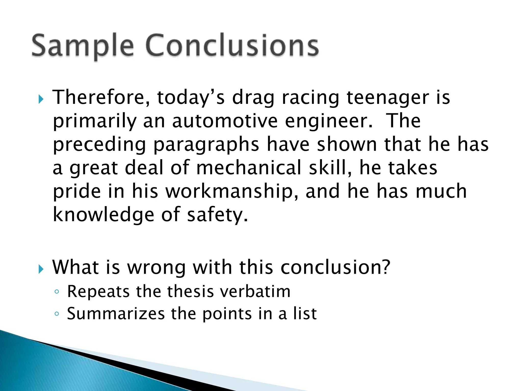 Therefore, today’s drag racing teenager is primarily an automotive engineer.  The preceding paragraphs have shown that he has a great deal of mechanical skill, he takes pride in his workmanship, and he has much knowledge of safety.What is wrong with this conclusion?Repeats the thesis verbatimSummarizes the points in a listSample Conclusions