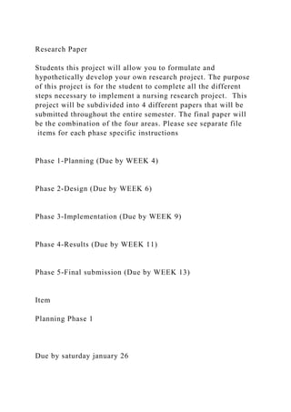 Research Paper
Students this project will allow you to formulate and
hypothetically develop your own research project. The purpose
of this project is for the student to complete all the different
steps necessary to implement a nursing research project. This
project will be subdivided into 4 different papers that will be
submitted throughout the entire semester. The final paper will
be the combination of the four areas. Please see separate file
items for each phase specific instructions
Phase 1-Planning (Due by WEEK 4)
Phase 2-Design (Due by WEEK 6)
Phase 3-Implementation (Due by WEEK 9)
Phase 4-Results (Due by WEEK 11)
Phase 5-Final submission (Due by WEEK 13)
Item
Planning Phase 1
Due by saturday january 26
 