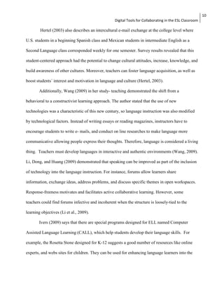 Digital Tools for Collaborating in the ESL Classroom 
10 
Hertel (2003) also describes an intercultural e-mail exchange at the college level where 
U.S. students in a beginning Spanish class and Mexican students in intermediate English as a 
Second Language class corresponded weekly for one semester. Survey results revealed that this 
student-centered approach had the potential to change cultural attitudes, increase, knowledge, and 
build awareness of other cultures. Moreover, teachers can foster language acquisition, as well as 
boost students´ interest and motivation in language and culture (Hertel, 2003). 
Additionally, Wang (2009) in her study- teaching demonstrated the shift from a 
behavioral to a constructivist learning approach. The author stated that the use of new 
technologies was a characteristic of this new century, so language instruction was also modified 
by technological factors. Instead of writing essays or reading magazines, instructors have to 
encourage students to write e- mails, and conduct on line researches to make language more 
communicative allowing people express their thoughts. Therefore, language is considered a living 
thing. Teachers must develop languages in interactive and authentic environments (Wang, 2009). 
Li, Dong, and Huang (2009) demonstrated that speaking can be improved as part of the inclusion 
of technology into the language instruction. For instance, forums allow learners share 
information, exchange ideas, address problems, and discuss specific themes in open workspaces. 
Response-freeness motivates and facilitates active collaborative learning. However, some 
teachers could find forums infective and incoherent when the structure is loosely-tied to the 
learning objectives (Li et al., 2009). 
Ivers (2009) says that there are special programs designed for ELL named Computer 
Assisted Language Learning (CALL), which help students develop their language skills. For 
example, the Rosetta Stone designed for K-12 suggests a good number of resources like online 
experts, and webs sites for children. They can be used for enhancing language learners into the 
 