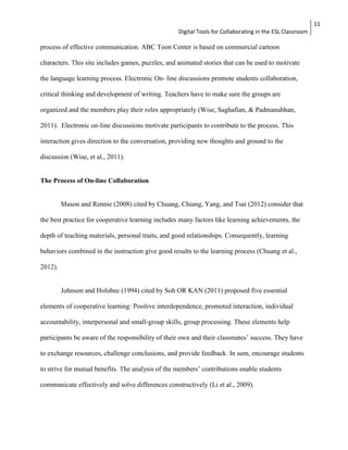 Digital Tools for Collaborating in the ESL Classroom 
11 
process of effective communication. ABC Toon Center is based on commercial cartoon 
characters. This site includes games, puzzles, and animated stories that can be used to motivate 
the language learning process. Electronic On- line discussions promote students collaboration, 
critical thinking and development of writing. Teachers have to make sure the groups are 
organized and the members play their roles appropriately (Wise, Saghafian, & Padmanabhan, 
2011). Electronic on-line discussions motivate participants to contribute to the process. This 
interaction gives direction to the conversation, providing new thoughts and ground to the 
discussion (Wise, et al., 2011). 
The Process of On-line Collaboration 
Mason and Rennie (2008) cited by Chuang, Chiang, Yang, and Tsai (2012) consider that 
the best practice for cooperative learning includes many factors like learning achievements, the 
depth of teaching materials, personal traits, and good relationships. Consequently, learning 
behaviors combined in the instruction give good results to the learning process (Chuang et al., 
2012). 
Johnson and Holubec (1994) cited by Soh OR KAN (2011) proposed five essential 
elements of cooperative learning: Positive interdependence, promoted interaction, individual 
accountability, interpersonal and small-group skills, group processing. These elements help 
participants be aware of the responsibility of their own and their classmates’ success. They have 
to exchange resources, challenge conclusions, and provide feedback. In sum, encourage students 
to strive for mutual benefits. The analysis of the members’ contributions enable students 
communicate effectively and solve differences constructively (Li et al., 2009). 
 