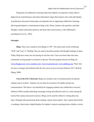 Digital Tools for Collaborating in the ESL Classroom 
12 
Proponents of collaborative learning claim that students in cooperative teams achieve 
higher levels of performance and retain information longer than learners who work individually. 
Asynchronous discussion forum plays an important role in supporting collaborative learning, 
allowing participants to communicate at large scale. Hence, learners ask questions, articulate 
thoughts, explain and justify opinions, and share ideas and resources, with collaborative 
contribution (Li et al., 1995). 
Strategies 
Blogs. They were created by Jorn Barger in 1997. The name came out by combining 
“Web” and “Log” to “Weblog” they are used to describe journals with thoughts feelings an ideas. 
Today, blogs have many uses for posting in real time sites. Users can insert ideas into mass 
community inviting people to comment or discuss. The most popular choices for blogs are 
(www.blogger.com, www.worpress.com, www.livejournal.com, www.edublogs.org. These sites 
are easy to manage and moderate after the new users set up an account (Johnson, 2011; Bonk & 
Zhang, 2008). 
Uses in the ESL Classroom. Blogs are excellent ways of communication for parents, 
students and co-workers. Teachers can use them for research or for public and private 
communication. This idea is very beneficial for engaging students into collaborative activities. 
Johnson (1994) considers that blogs encourage writing and reflection and it is a must among the 
twenty-first century classroom resources. Blogs can be used for reflective writing about any 
topic. Strategies like questioning about readings, reports about authors´ facts, reports about books 
or readings, observations, digital displays for students´ projects, posting pictures, debates, current 
 