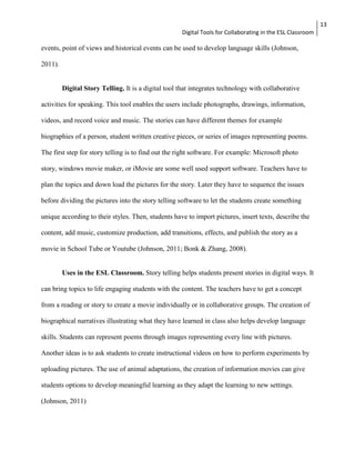 Digital Tools for Collaborating in the ESL Classroom 
13 
events, point of views and historical events can be used to develop language skills (Johnson, 
2011). 
Digital Story Telling. It is a digital tool that integrates technology with collaborative 
activities for speaking. This tool enables the users include photographs, drawings, information, 
videos, and record voice and music. The stories can have different themes for example 
biographies of a person, student written creative pieces, or series of images representing poems. 
The first step for story telling is to find out the right software. For example: Microsoft photo 
story, windows movie maker, or iMovie are some well used support software. Teachers have to 
plan the topics and down load the pictures for the story. Later they have to sequence the issues 
before dividing the pictures into the story telling software to let the students create something 
unique according to their styles. Then, students have to import pictures, insert texts, describe the 
content, add music, customize production, add transitions, effects, and publish the story as a 
movie in School Tube or Youtube (Johnson, 2011; Bonk & Zhang, 2008). 
Uses in the ESL Classroom. Story telling helps students present stories in digital ways. It 
can bring topics to life engaging students with the content. The teachers have to get a concept 
from a reading or story to create a movie individually or in collaborative groups. The creation of 
biographical narratives illustrating what they have learned in class also helps develop language 
skills. Students can represent poems through images representing every line with pictures. 
Another ideas is to ask students to create instructional videos on how to perform experiments by 
uploading pictures. The use of animal adaptations, the creation of information movies can give 
students options to develop meaningful learning as they adapt the learning to new settings. 
(Johnson, 2011) 
 