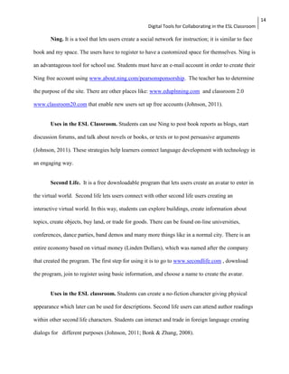Digital Tools for Collaborating in the ESL Classroom 
14 
Ning. It is a tool that lets users create a social network for instruction; it is similar to face 
book and my space. The users have to register to have a customized space for themselves. Ning is 
an advantageous tool for school use. Students must have an e-mail account in order to create their 
Ning free account using www.about.ning.com/pearsonsponsorship. The teacher has to determine 
the purpose of the site. There are other places like: www.eduplnning.com and classroom 2.0 
www.classroom20.com that enable new users set up free accounts (Johnson, 2011). 
Uses in the ESL Classroom. Students can use Ning to post book reports as blogs, start 
discussion forums, and talk about novels or books, or texts or to post persuasive arguments 
(Johnson, 2011). These strategies help learners connect language development with technology in 
an engaging way. 
Second Life. It is a free downloadable program that lets users create an avatar to enter in 
the virtual world. Second life lets users connect with other second life users creating an 
interactive virtual world. In this way, students can explore buildings, create information about 
topics, create objects, buy land, or trade for goods. There can be found on-line universities, 
conferences, dance parties, band demos and many more things like in a normal city. There is an 
entire economy based on virtual money (Linden Dollars), which was named after the company 
that created the program. The first step for using it is to go to www.secondlife.com , download 
the program, join to register using basic information, and choose a name to create the avatar. 
Uses in the ESL classroom. Students can create a no-fiction character giving physical 
appearance which later can be used for descriptions. Second life users can attend author readings 
within other second life characters. Students can interact and trade in foreign language creating 
dialogs for different purposes (Johnson, 2011; Bonk & Zhang, 2008). 
 