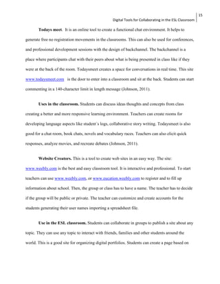 Digital Tools for Collaborating in the ESL Classroom 
15 
Todays meet. It is an online tool to create a functional chat environment. It helps to 
generate free no registration movements in the classrooms. This can also be used for conferences, 
and professional development sessions with the design of backchannel. The backchannel is a 
place where participants chat with their peers about what is being presented in class like if they 
were at the back of the room. Todaysmeet creates a space for conversations in real time. This site 
www.todaysmeet.com is the door to enter into a classroom and sit at the back. Students can start 
commenting in a 140-character limit in length message (Johnson, 2011). 
Uses in the classroom. Students can discuss ideas thoughts and concepts from class 
creating a better and more responsive learning environment. Teachers can create rooms for 
developing language aspects like student´s logs, collaborative story writing. Todaysmeet is also 
good for a chat room, book chats, novels and vocabulary races. Teachers can also elicit quick 
responses, analyze movies, and recreate debates (Johnson, 2011). 
Website Creators. This is a tool to create web sites in an easy way. The site: 
www.weebly.com is the best and easy classroom tool. It is interactive and professional. To start 
teachers can use www.weebly.com, or www.eucation.weebly.com to register and to fill up 
information about school. Then, the group or class has to have a name. The teacher has to decide 
if the group will be public or private. The teacher can customize and create accounts for the 
students generating their user names importing a spreadsheet file. 
Use in the ESL classroom. Students can collaborate in groups to publish a site about any 
topic. They can use any topic to interact with friends, families and other students around the 
world. This is a good site for organizing digital portfolios. Students can create a page based on 
 