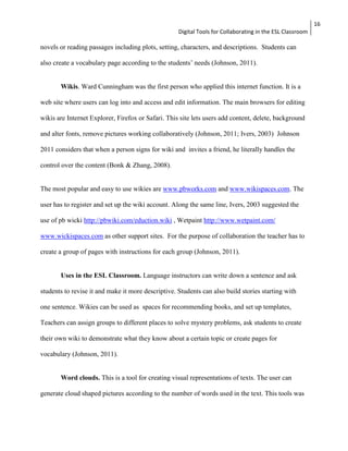 Digital Tools for Collaborating in the ESL Classroom 
16 
novels or reading passages including plots, setting, characters, and descriptions. Students can 
also create a vocabulary page according to the students’ needs (Johnson, 2011). 
Wikis. Ward Cunningham was the first person who applied this internet function. It is a 
web site where users can log into and access and edit information. The main browsers for editing 
wikis are Internet Explorer, Firefox or Safari. This site lets users add content, delete, background 
and alter fonts, remove pictures working collaboratively (Johnson, 2011; Ivers, 2003) Johnson 
2011 considers that when a person signs for wiki and invites a friend, he literally handles the 
control over the content (Bonk & Zhang, 2008). 
The most popular and easy to use wikies are www.pbworks.com and www.wikispaces.com. The 
user has to register and set up the wiki account. Along the same line, Ivers, 2003 suggested the 
use of pb wicki http://pbwiki.com/eduction.wiki , Wetpaint http://www.wetpaint.com/ 
www.wickispaces.com as other support sites. For the purpose of collaboration the teacher has to 
create a group of pages with instructions for each group (Johnson, 2011). 
Uses in the ESL Classroom. Language instructors can write down a sentence and ask 
students to revise it and make it more descriptive. Students can also build stories starting with 
one sentence. Wikies can be used as spaces for recommending books, and set up templates, 
Teachers can assign groups to different places to solve mystery problems, ask students to create 
their own wiki to demonstrate what they know about a certain topic or create pages for 
vocabulary (Johnson, 2011). 
Word clouds. This is a tool for creating visual representations of texts. The user can 
generate cloud shaped pictures according to the number of words used in the text. This tools was 
 