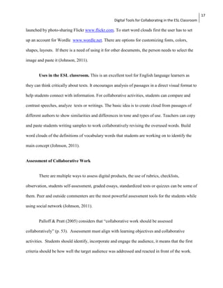 Digital Tools for Collaborating in the ESL Classroom 
17 
launched by photo-sharing Flickr www.flickr.com. To start word clouds first the user has to set 
up an account for Wordle www.wordle.net. There are options for customizing fonts, colors, 
shapes, layouts. If there is a need of using it for other documents, the person needs to select the 
image and paste it (Johnson, 2011). 
Uses in the ESL classroom. This is an excellent tool for English language learners as 
they can think critically about texts. It encourages analysis of passages in a direct visual format to 
help students connect with information. For collaborative activities, students can compare and 
contrast speeches, analyze texts or writings. The basic idea is to create cloud from passages of 
different authors to show similarities and differences in tone and types of use. Teachers can copy 
and paste students writing samples to work collaboratively revising the overused words. Build 
word clouds of the definitions of vocabulary words that students are working on to identify the 
main concept (Johnson, 2011). 
Assessment of Collaborative Work 
There are multiple ways to assess digital products, the use of rubrics, checklists, 
observation, students self-assessment, graded essays, standardized tests or quizzes can be some of 
them. Peer and outside commenters are the most powerful assessment tools for the students while 
using social network (Johnson, 2011). 
Palloff & Pratt (2005) considers that “collaborative work should be assessed 
collaboratively” (p. 53). Assessment must align with learning objectives and collaborative 
activities. Students should identify, incorporate and engage the audience, it means that the first 
criteria should be how well the target audience was addressed and reacted in front of the work. 
 