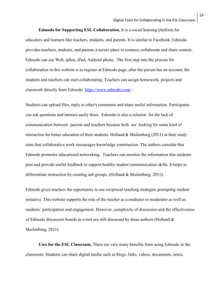Digital Tools for Collaborating in the ESL Classroom 
19 
Edmodo for Supporting ESL Collaboration. It is a social learning platform for 
educators and learners like teachers, students, and parents. It is similar to Facebook. Edmodo 
provides teachers, students, and parents a secure place to connect, collaborate and share content. 
Edmodo can use Web, iphoe, iPad, Android phone. The first step into the process for 
collaboration in this website is to register at Edmodo page, after the person has an account, the 
students and teachers can start collaborating. Teachers can assign homework, projects and 
classwork directly from Edmodo https://www.edmodo.com/ . 
Students can upload files, reply to other's comments and share useful information. Participants 
can ask questions and interact easily there. Edmodo is also a solution for the lack of 
communication between parents and teachers because both are looking for some kind of 
interaction for better education of their students. Holland & Muilenburg (2011) in their study 
state that collaborative work encourages knowledge construction. The authors consider that 
Edmodo promotes educational networking. Teachers can monitor the information that students 
post and provide useful feedback to support healthy student communication skills. It helps to 
differentiate instruction by creating sub groups. (Holland & Muilenburg, 2011). 
Edmodo gives teachers the opportunity to use reciprocal teaching strategies prompting student 
initiative. This website supports the role of the teacher as a mediator or moderator as well as 
students´ participation and engagement. However, complexity of discussion and the effectiveness 
of Edmodo discussion boards as a tool are still discussed by these authors (Holland & 
Muilenburg, 2011). 
Uses for the ESL Classroom. There are very many benefits from using Edmodo in the 
classroom: Students can share digital media such as blogs, links, videos, documents, notes, 
 