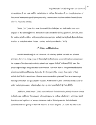 Digital Tools for Collaborating in the ESL Classroom 
20 
presentations. It is a great tool for participating in on-line discussions. It is a countless means of 
interaction between the participants generating connections with other students from different 
schools, states and cultures. 
Davies, (2013) describes how the use of Edmodo helped her students become more 
engaged in the learning process. The author used Edmodo for posting questions, answers, links 
for reading articles, videos with comprehension questions, and giving feedback. Edmodo helps 
teachers to make instruction fresher, creative, and relevant (Davies, 2013). 
Problems and Limitations 
The use of technology in the classroom can certainly present teachers and students 
problems. However, being aware of the multiple technological needs in the classroom can ease 
the process of implementation of this educational support. Palloff & Pratt (2005) state that 
effective planning is a key factor for collaboration. However, there is always the need of extra 
attention or additional backing during the development of the course. As a matter of fact, 
technical difficulties sometimes affect the smoothness of the process if there was not enough 
training for teachers and guidance for students. Not to mention, that sometimes there is over or 
under participation, cases when teachers have to intervene (Palloff & Pratt, 2005). 
Capdeferro, and Romero ( 2012) described their frustration as a primary reaction to their 
technological problems. The students who participated in on-line collaborative activities faced 
frustration and high level of anxiety due to the lack of shared goals and the imbalanced 
commitment to the quality of the work involved in online projects. Let alone, the delay in the 
 