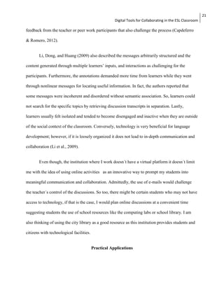Digital Tools for Collaborating in the ESL Classroom 
21 
feedback from the teacher or peer work participants that also challenge the process (Capdeferro 
& Romero, 2012). 
Li, Dong, and Huang (2009) also described the messages arbitrarily structured and the 
content generated through multiple learners’ inputs, and interactions as challenging for the 
participants. Furthermore, the annotations demanded more time from learners while they went 
through nonlinear messages for locating useful information. In fact, the authors reported that 
some messages were incoherent and disordered without semantic association. So, learners could 
not search for the specific topics by retrieving discussion transcripts in separation. Lastly, 
learners usually felt isolated and tended to become disengaged and inactive when they are outside 
of the social context of the classroom. Conversely, technology is very beneficial for language 
development; however, if it is loosely organized it does not lead to in-depth communication and 
collaboration (Li et al., 2009). 
Even though, the institution where I work doesn´t have a virtual platform it doesn´t limit 
me with the idea of using online activities as an innovative way to prompt my students into 
meaningful communication and collaboration. Admittedly, the use of e-mails would challenge 
the teacher´s control of the discussions. So too, there might be certain students who may not have 
access to technology, if that is the case, I would plan online discussions at a convenient time 
suggesting students the use of school resources like the computing labs or school library. I am 
also thinking of using the city library as a good resource as this institution provides students and 
citizens with technological facilities. 
Practical Applications 
 